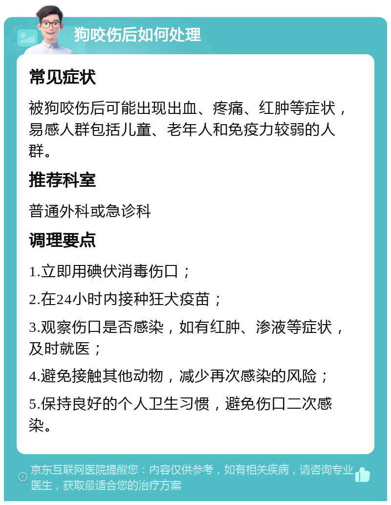 狗咬伤后如何处理 常见症状 被狗咬伤后可能出现出血、疼痛、红肿等症状，易感人群包括儿童、老年人和免疫力较弱的人群。 推荐科室 普通外科或急诊科 调理要点 1.立即用碘伏消毒伤口； 2.在24小时内接种狂犬疫苗； 3.观察伤口是否感染，如有红肿、渗液等症状，及时就医； 4.避免接触其他动物，减少再次感染的风险； 5.保持良好的个人卫生习惯，避免伤口二次感染。