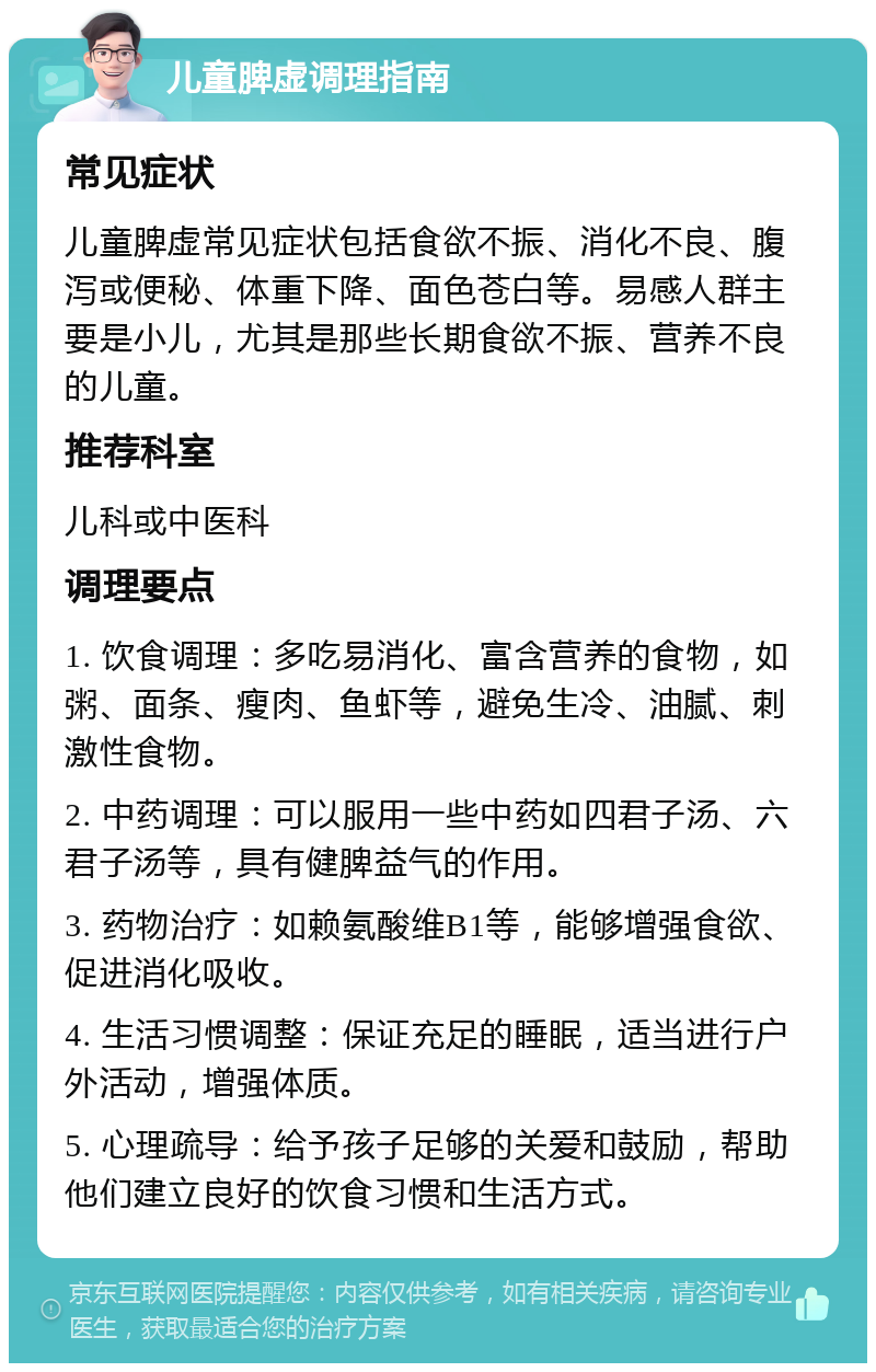 儿童脾虚调理指南 常见症状 儿童脾虚常见症状包括食欲不振、消化不良、腹泻或便秘、体重下降、面色苍白等。易感人群主要是小儿，尤其是那些长期食欲不振、营养不良的儿童。 推荐科室 儿科或中医科 调理要点 1. 饮食调理：多吃易消化、富含营养的食物，如粥、面条、瘦肉、鱼虾等，避免生冷、油腻、刺激性食物。 2. 中药调理：可以服用一些中药如四君子汤、六君子汤等，具有健脾益气的作用。 3. 药物治疗：如赖氨酸维B1等，能够增强食欲、促进消化吸收。 4. 生活习惯调整：保证充足的睡眠，适当进行户外活动，增强体质。 5. 心理疏导：给予孩子足够的关爱和鼓励，帮助他们建立良好的饮食习惯和生活方式。