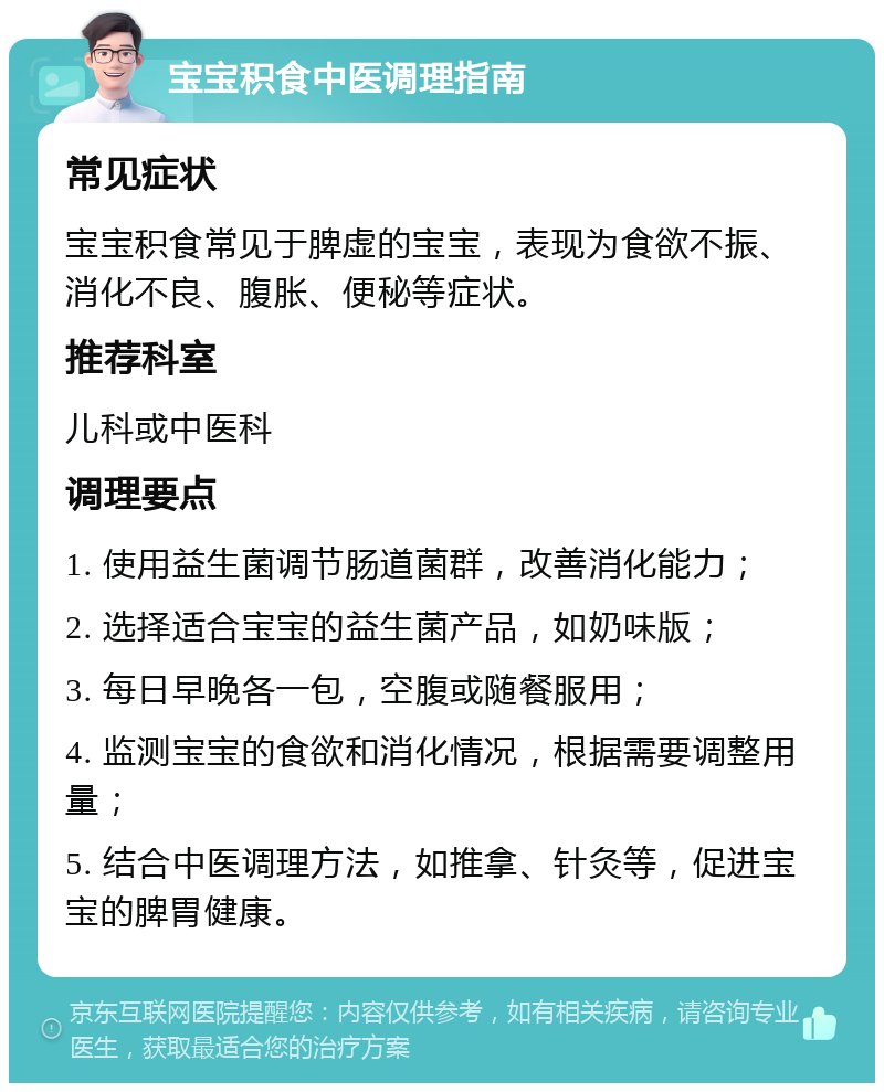 宝宝积食中医调理指南 常见症状 宝宝积食常见于脾虚的宝宝，表现为食欲不振、消化不良、腹胀、便秘等症状。 推荐科室 儿科或中医科 调理要点 1. 使用益生菌调节肠道菌群，改善消化能力； 2. 选择适合宝宝的益生菌产品，如奶味版； 3. 每日早晚各一包，空腹或随餐服用； 4. 监测宝宝的食欲和消化情况，根据需要调整用量； 5. 结合中医调理方法，如推拿、针灸等，促进宝宝的脾胃健康。