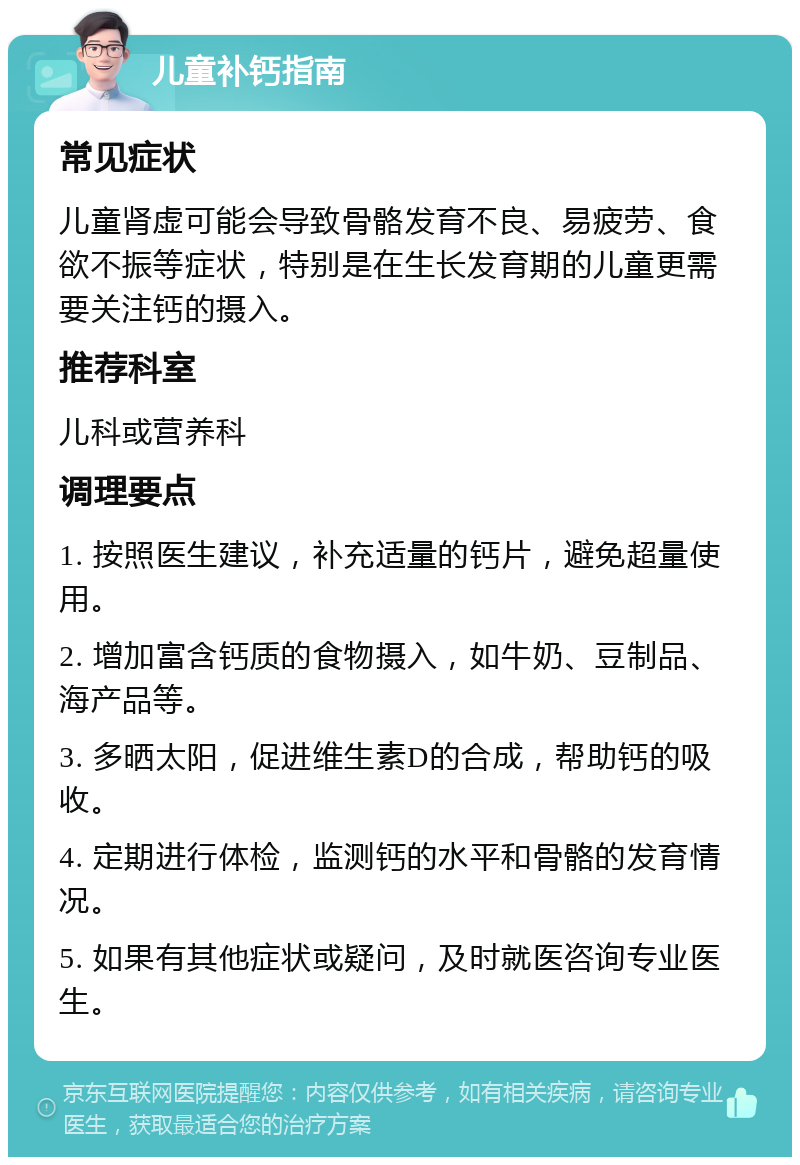 儿童补钙指南 常见症状 儿童肾虚可能会导致骨骼发育不良、易疲劳、食欲不振等症状，特别是在生长发育期的儿童更需要关注钙的摄入。 推荐科室 儿科或营养科 调理要点 1. 按照医生建议，补充适量的钙片，避免超量使用。 2. 增加富含钙质的食物摄入，如牛奶、豆制品、海产品等。 3. 多晒太阳，促进维生素D的合成，帮助钙的吸收。 4. 定期进行体检，监测钙的水平和骨骼的发育情况。 5. 如果有其他症状或疑问，及时就医咨询专业医生。