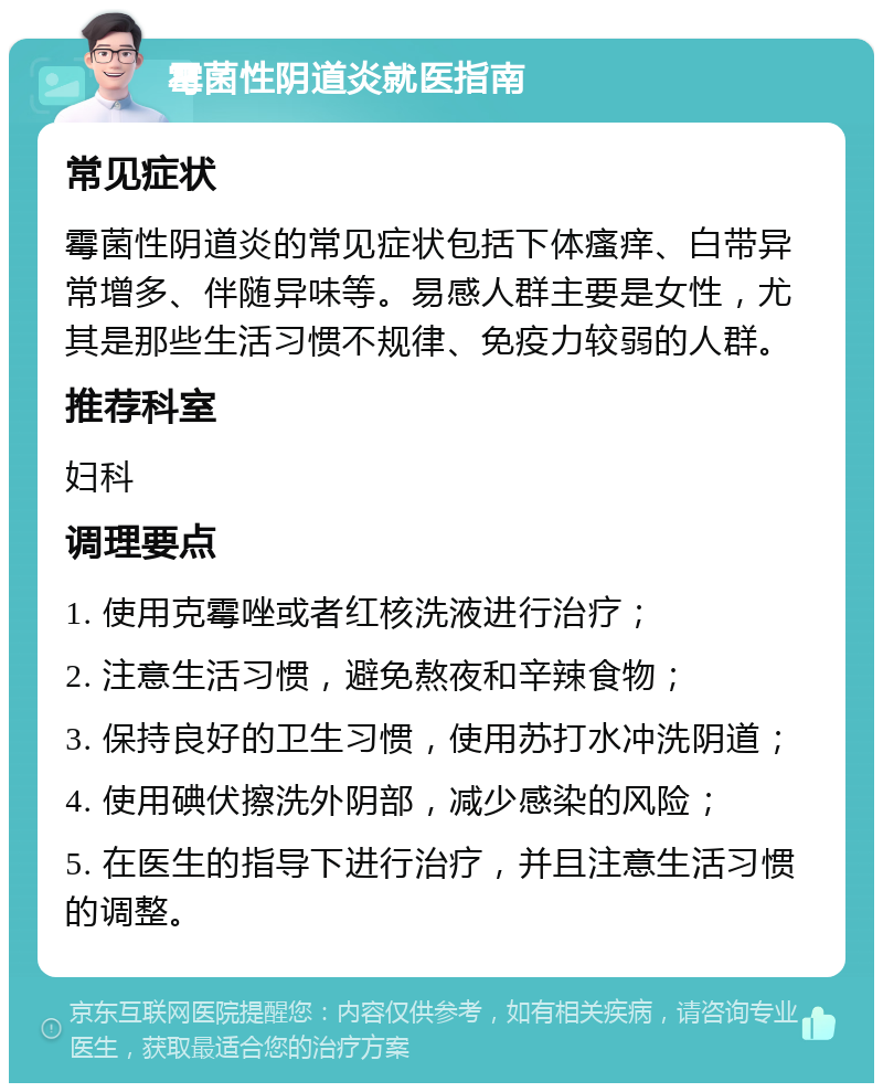 霉菌性阴道炎就医指南 常见症状 霉菌性阴道炎的常见症状包括下体瘙痒、白带异常增多、伴随异味等。易感人群主要是女性，尤其是那些生活习惯不规律、免疫力较弱的人群。 推荐科室 妇科 调理要点 1. 使用克霉唑或者红核洗液进行治疗； 2. 注意生活习惯，避免熬夜和辛辣食物； 3. 保持良好的卫生习惯，使用苏打水冲洗阴道； 4. 使用碘伏擦洗外阴部，减少感染的风险； 5. 在医生的指导下进行治疗，并且注意生活习惯的调整。