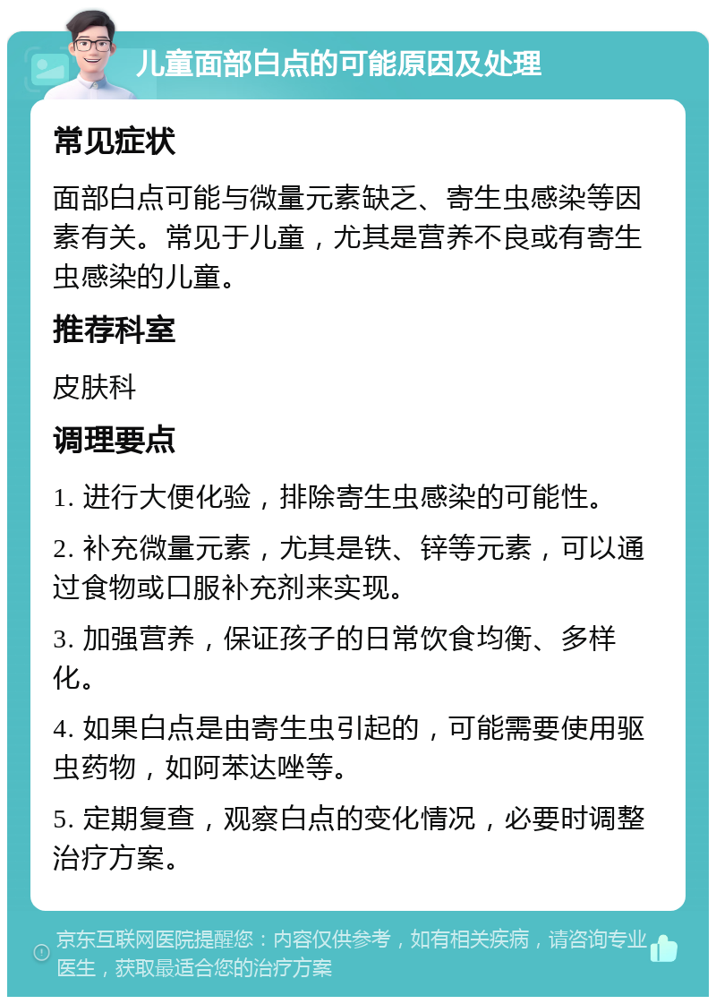 儿童面部白点的可能原因及处理 常见症状 面部白点可能与微量元素缺乏、寄生虫感染等因素有关。常见于儿童，尤其是营养不良或有寄生虫感染的儿童。 推荐科室 皮肤科 调理要点 1. 进行大便化验，排除寄生虫感染的可能性。 2. 补充微量元素，尤其是铁、锌等元素，可以通过食物或口服补充剂来实现。 3. 加强营养，保证孩子的日常饮食均衡、多样化。 4. 如果白点是由寄生虫引起的，可能需要使用驱虫药物，如阿苯达唑等。 5. 定期复查，观察白点的变化情况，必要时调整治疗方案。