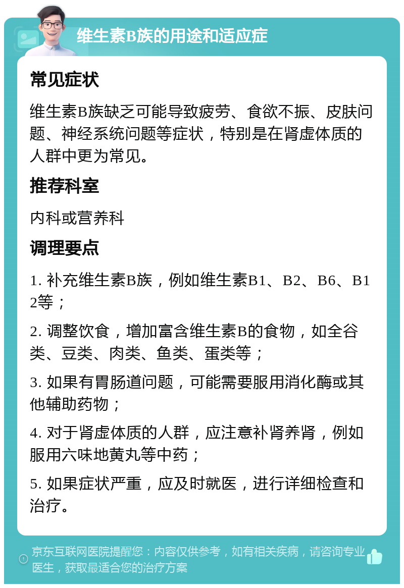 维生素B族的用途和适应症 常见症状 维生素B族缺乏可能导致疲劳、食欲不振、皮肤问题、神经系统问题等症状，特别是在肾虚体质的人群中更为常见。 推荐科室 内科或营养科 调理要点 1. 补充维生素B族，例如维生素B1、B2、B6、B12等； 2. 调整饮食，增加富含维生素B的食物，如全谷类、豆类、肉类、鱼类、蛋类等； 3. 如果有胃肠道问题，可能需要服用消化酶或其他辅助药物； 4. 对于肾虚体质的人群，应注意补肾养肾，例如服用六味地黄丸等中药； 5. 如果症状严重，应及时就医，进行详细检查和治疗。