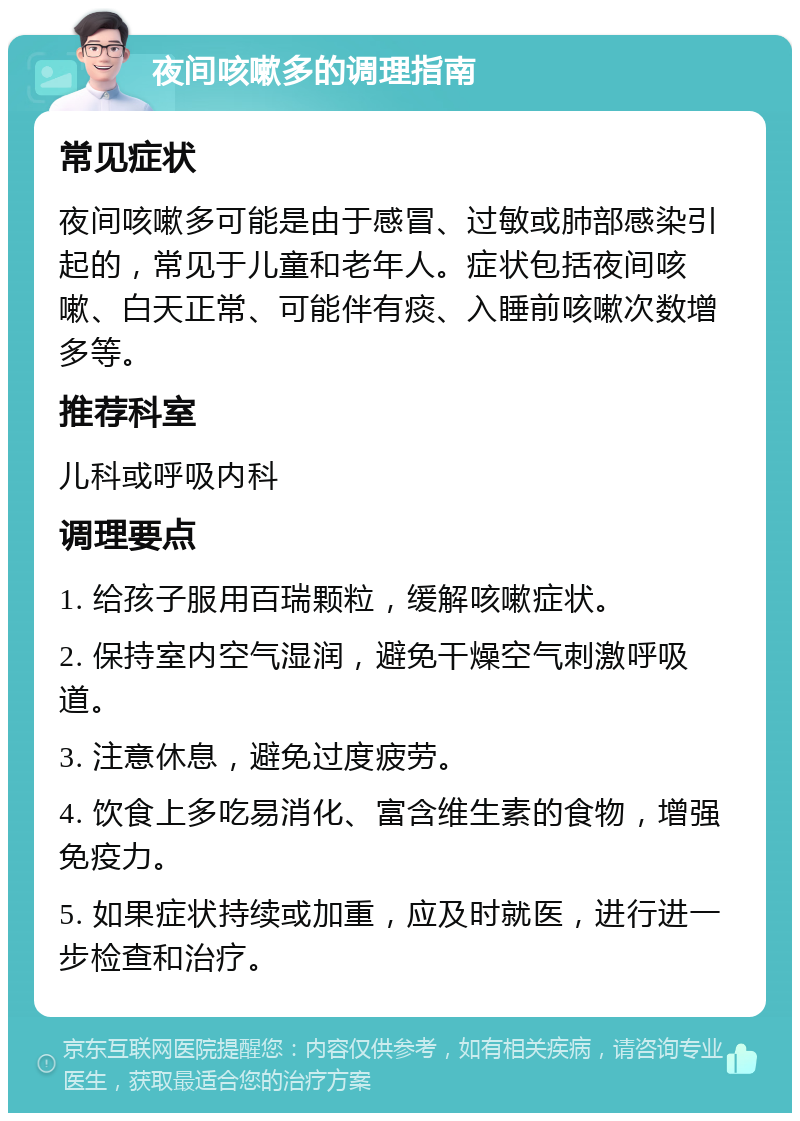 夜间咳嗽多的调理指南 常见症状 夜间咳嗽多可能是由于感冒、过敏或肺部感染引起的，常见于儿童和老年人。症状包括夜间咳嗽、白天正常、可能伴有痰、入睡前咳嗽次数增多等。 推荐科室 儿科或呼吸内科 调理要点 1. 给孩子服用百瑞颗粒，缓解咳嗽症状。 2. 保持室内空气湿润，避免干燥空气刺激呼吸道。 3. 注意休息，避免过度疲劳。 4. 饮食上多吃易消化、富含维生素的食物，增强免疫力。 5. 如果症状持续或加重，应及时就医，进行进一步检查和治疗。