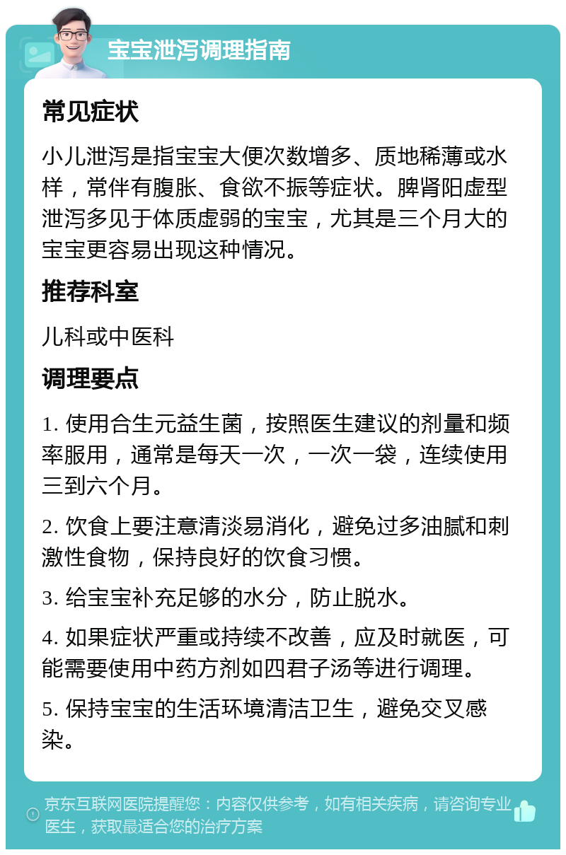 宝宝泄泻调理指南 常见症状 小儿泄泻是指宝宝大便次数增多、质地稀薄或水样，常伴有腹胀、食欲不振等症状。脾肾阳虚型泄泻多见于体质虚弱的宝宝，尤其是三个月大的宝宝更容易出现这种情况。 推荐科室 儿科或中医科 调理要点 1. 使用合生元益生菌，按照医生建议的剂量和频率服用，通常是每天一次，一次一袋，连续使用三到六个月。 2. 饮食上要注意清淡易消化，避免过多油腻和刺激性食物，保持良好的饮食习惯。 3. 给宝宝补充足够的水分，防止脱水。 4. 如果症状严重或持续不改善，应及时就医，可能需要使用中药方剂如四君子汤等进行调理。 5. 保持宝宝的生活环境清洁卫生，避免交叉感染。