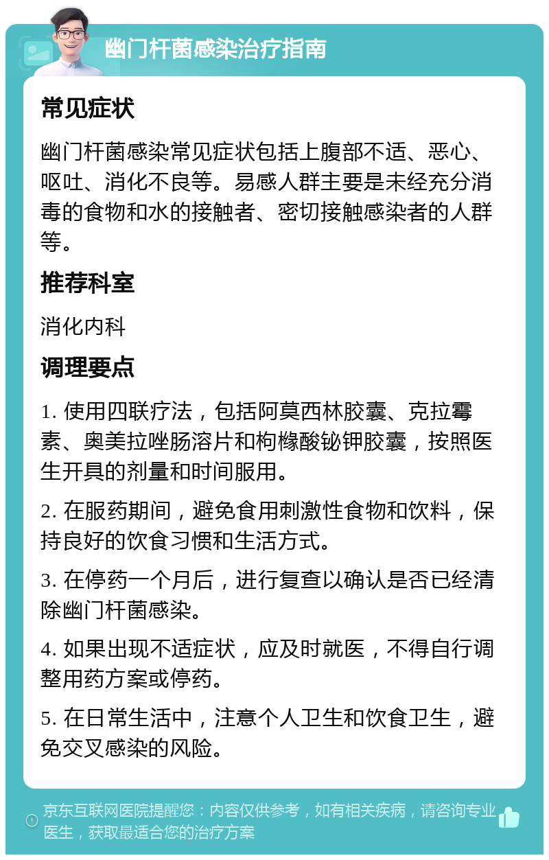 幽门杆菌感染治疗指南 常见症状 幽门杆菌感染常见症状包括上腹部不适、恶心、呕吐、消化不良等。易感人群主要是未经充分消毒的食物和水的接触者、密切接触感染者的人群等。 推荐科室 消化内科 调理要点 1. 使用四联疗法，包括阿莫西林胶囊、克拉霉素、奥美拉唑肠溶片和枸橼酸铋钾胶囊，按照医生开具的剂量和时间服用。 2. 在服药期间，避免食用刺激性食物和饮料，保持良好的饮食习惯和生活方式。 3. 在停药一个月后，进行复查以确认是否已经清除幽门杆菌感染。 4. 如果出现不适症状，应及时就医，不得自行调整用药方案或停药。 5. 在日常生活中，注意个人卫生和饮食卫生，避免交叉感染的风险。