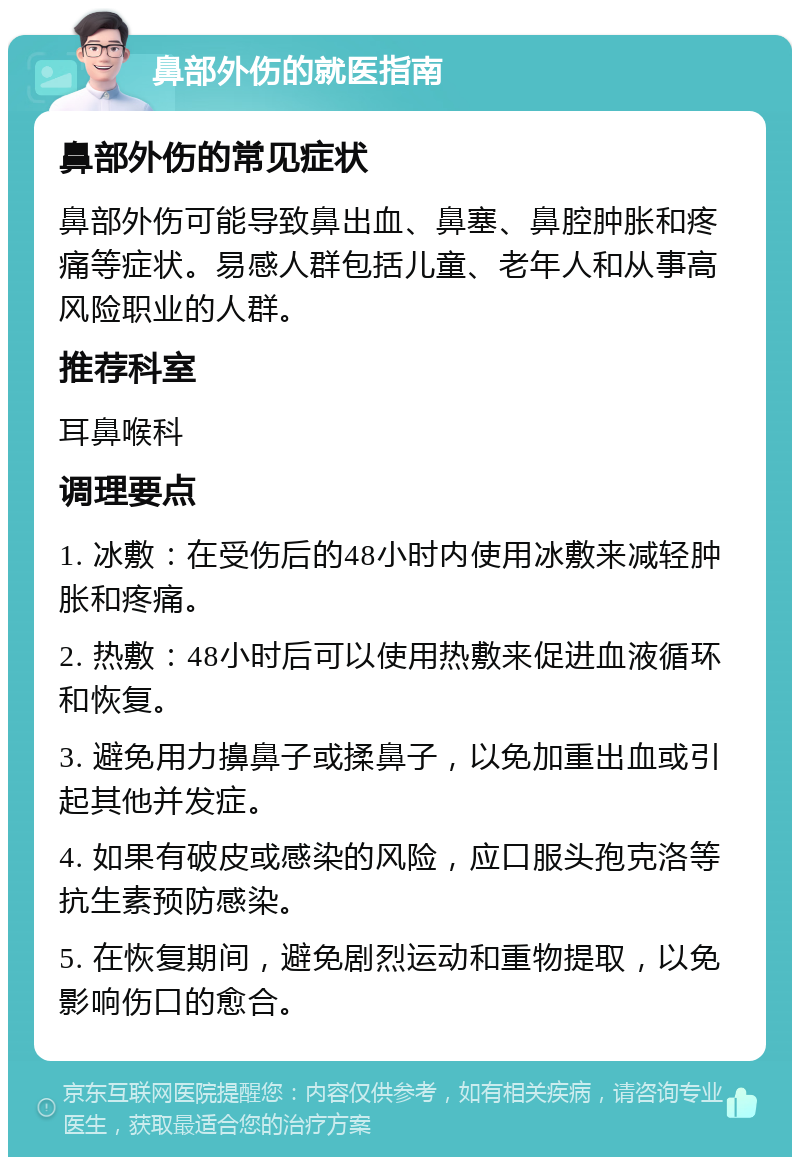 鼻部外伤的就医指南 鼻部外伤的常见症状 鼻部外伤可能导致鼻出血、鼻塞、鼻腔肿胀和疼痛等症状。易感人群包括儿童、老年人和从事高风险职业的人群。 推荐科室 耳鼻喉科 调理要点 1. 冰敷：在受伤后的48小时内使用冰敷来减轻肿胀和疼痛。 2. 热敷：48小时后可以使用热敷来促进血液循环和恢复。 3. 避免用力擤鼻子或揉鼻子，以免加重出血或引起其他并发症。 4. 如果有破皮或感染的风险，应口服头孢克洛等抗生素预防感染。 5. 在恢复期间，避免剧烈运动和重物提取，以免影响伤口的愈合。