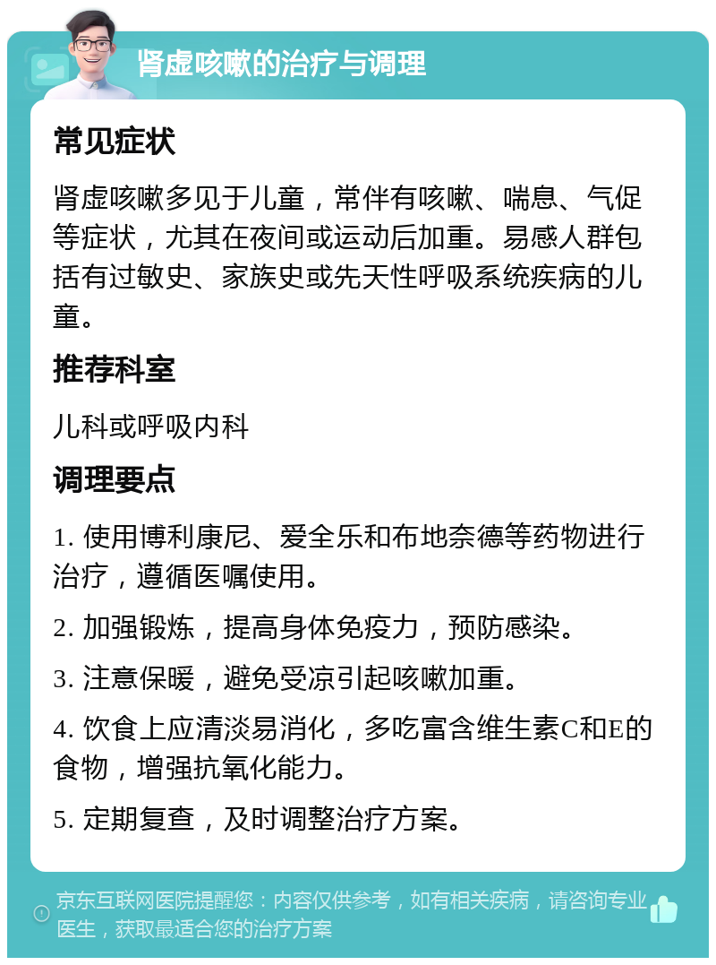 肾虚咳嗽的治疗与调理 常见症状 肾虚咳嗽多见于儿童，常伴有咳嗽、喘息、气促等症状，尤其在夜间或运动后加重。易感人群包括有过敏史、家族史或先天性呼吸系统疾病的儿童。 推荐科室 儿科或呼吸内科 调理要点 1. 使用博利康尼、爱全乐和布地奈德等药物进行治疗，遵循医嘱使用。 2. 加强锻炼，提高身体免疫力，预防感染。 3. 注意保暖，避免受凉引起咳嗽加重。 4. 饮食上应清淡易消化，多吃富含维生素C和E的食物，增强抗氧化能力。 5. 定期复查，及时调整治疗方案。