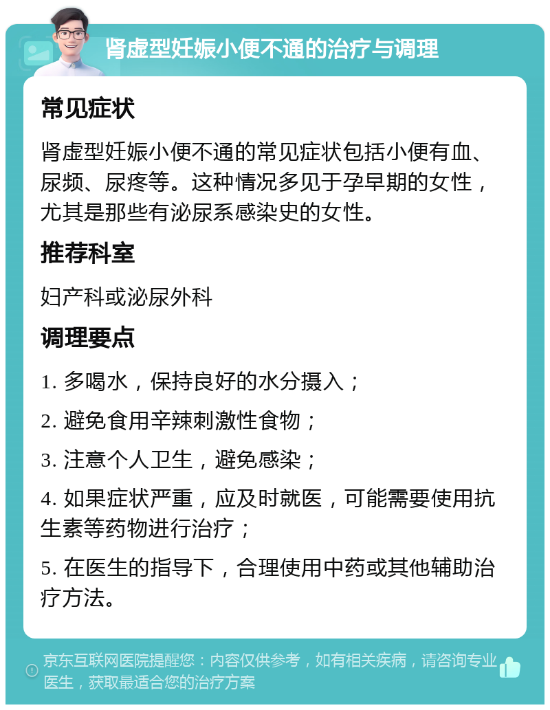 肾虚型妊娠小便不通的治疗与调理 常见症状 肾虚型妊娠小便不通的常见症状包括小便有血、尿频、尿疼等。这种情况多见于孕早期的女性，尤其是那些有泌尿系感染史的女性。 推荐科室 妇产科或泌尿外科 调理要点 1. 多喝水，保持良好的水分摄入； 2. 避免食用辛辣刺激性食物； 3. 注意个人卫生，避免感染； 4. 如果症状严重，应及时就医，可能需要使用抗生素等药物进行治疗； 5. 在医生的指导下，合理使用中药或其他辅助治疗方法。