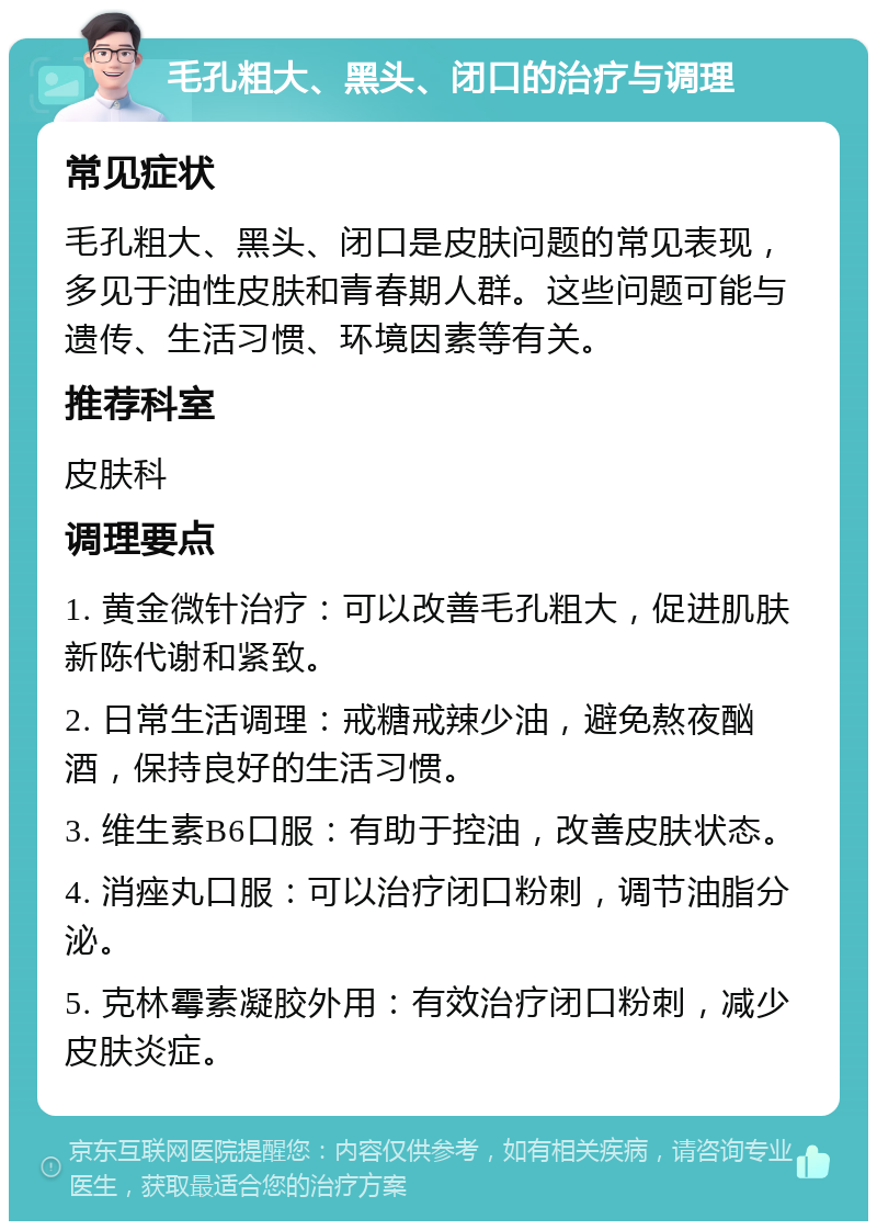 毛孔粗大、黑头、闭口的治疗与调理 常见症状 毛孔粗大、黑头、闭口是皮肤问题的常见表现，多见于油性皮肤和青春期人群。这些问题可能与遗传、生活习惯、环境因素等有关。 推荐科室 皮肤科 调理要点 1. 黄金微针治疗：可以改善毛孔粗大，促进肌肤新陈代谢和紧致。 2. 日常生活调理：戒糖戒辣少油，避免熬夜酗酒，保持良好的生活习惯。 3. 维生素B6口服：有助于控油，改善皮肤状态。 4. 消痤丸口服：可以治疗闭口粉刺，调节油脂分泌。 5. 克林霉素凝胶外用：有效治疗闭口粉刺，减少皮肤炎症。