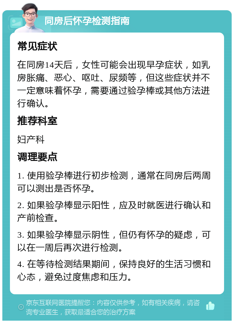 同房后怀孕检测指南 常见症状 在同房14天后，女性可能会出现早孕症状，如乳房胀痛、恶心、呕吐、尿频等，但这些症状并不一定意味着怀孕，需要通过验孕棒或其他方法进行确认。 推荐科室 妇产科 调理要点 1. 使用验孕棒进行初步检测，通常在同房后两周可以测出是否怀孕。 2. 如果验孕棒显示阳性，应及时就医进行确认和产前检查。 3. 如果验孕棒显示阴性，但仍有怀孕的疑虑，可以在一周后再次进行检测。 4. 在等待检测结果期间，保持良好的生活习惯和心态，避免过度焦虑和压力。