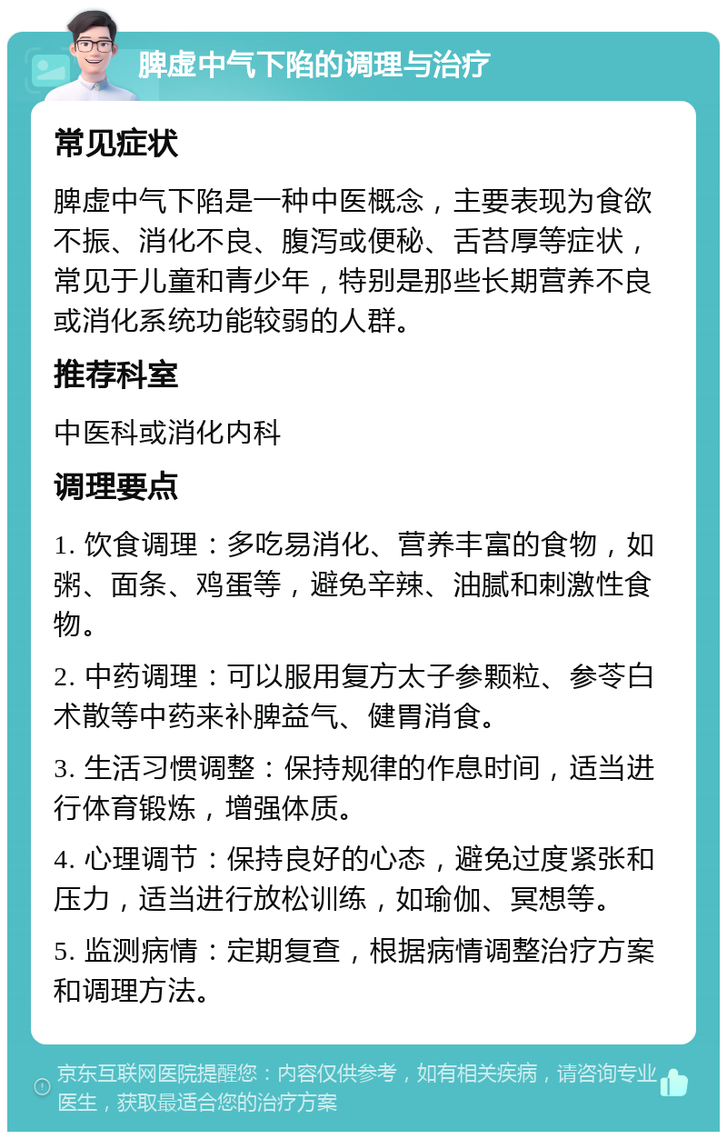 脾虚中气下陷的调理与治疗 常见症状 脾虚中气下陷是一种中医概念，主要表现为食欲不振、消化不良、腹泻或便秘、舌苔厚等症状，常见于儿童和青少年，特别是那些长期营养不良或消化系统功能较弱的人群。 推荐科室 中医科或消化内科 调理要点 1. 饮食调理：多吃易消化、营养丰富的食物，如粥、面条、鸡蛋等，避免辛辣、油腻和刺激性食物。 2. 中药调理：可以服用复方太子参颗粒、参苓白术散等中药来补脾益气、健胃消食。 3. 生活习惯调整：保持规律的作息时间，适当进行体育锻炼，增强体质。 4. 心理调节：保持良好的心态，避免过度紧张和压力，适当进行放松训练，如瑜伽、冥想等。 5. 监测病情：定期复查，根据病情调整治疗方案和调理方法。