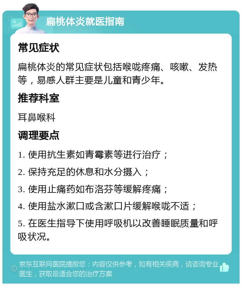 扁桃体炎就医指南 常见症状 扁桃体炎的常见症状包括喉咙疼痛、咳嗽、发热等，易感人群主要是儿童和青少年。 推荐科室 耳鼻喉科 调理要点 1. 使用抗生素如青霉素等进行治疗； 2. 保持充足的休息和水分摄入； 3. 使用止痛药如布洛芬等缓解疼痛； 4. 使用盐水漱口或含漱口片缓解喉咙不适； 5. 在医生指导下使用呼吸机以改善睡眠质量和呼吸状况。