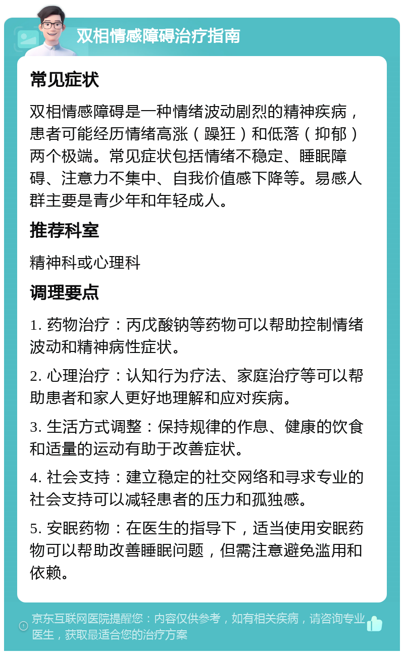 双相情感障碍治疗指南 常见症状 双相情感障碍是一种情绪波动剧烈的精神疾病，患者可能经历情绪高涨（躁狂）和低落（抑郁）两个极端。常见症状包括情绪不稳定、睡眠障碍、注意力不集中、自我价值感下降等。易感人群主要是青少年和年轻成人。 推荐科室 精神科或心理科 调理要点 1. 药物治疗：丙戊酸钠等药物可以帮助控制情绪波动和精神病性症状。 2. 心理治疗：认知行为疗法、家庭治疗等可以帮助患者和家人更好地理解和应对疾病。 3. 生活方式调整：保持规律的作息、健康的饮食和适量的运动有助于改善症状。 4. 社会支持：建立稳定的社交网络和寻求专业的社会支持可以减轻患者的压力和孤独感。 5. 安眠药物：在医生的指导下，适当使用安眠药物可以帮助改善睡眠问题，但需注意避免滥用和依赖。