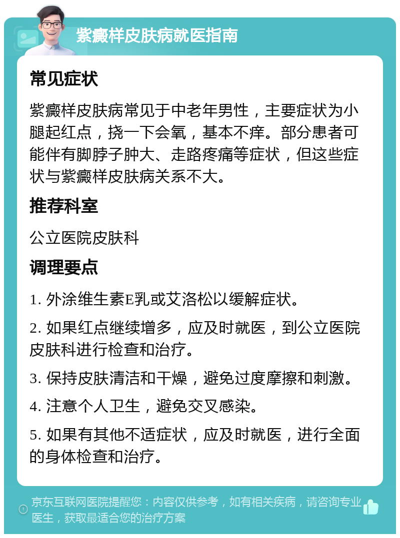 紫癜样皮肤病就医指南 常见症状 紫癜样皮肤病常见于中老年男性，主要症状为小腿起红点，挠一下会氧，基本不痒。部分患者可能伴有脚脖子肿大、走路疼痛等症状，但这些症状与紫癜样皮肤病关系不大。 推荐科室 公立医院皮肤科 调理要点 1. 外涂维生素E乳或艾洛松以缓解症状。 2. 如果红点继续增多，应及时就医，到公立医院皮肤科进行检查和治疗。 3. 保持皮肤清洁和干燥，避免过度摩擦和刺激。 4. 注意个人卫生，避免交叉感染。 5. 如果有其他不适症状，应及时就医，进行全面的身体检查和治疗。