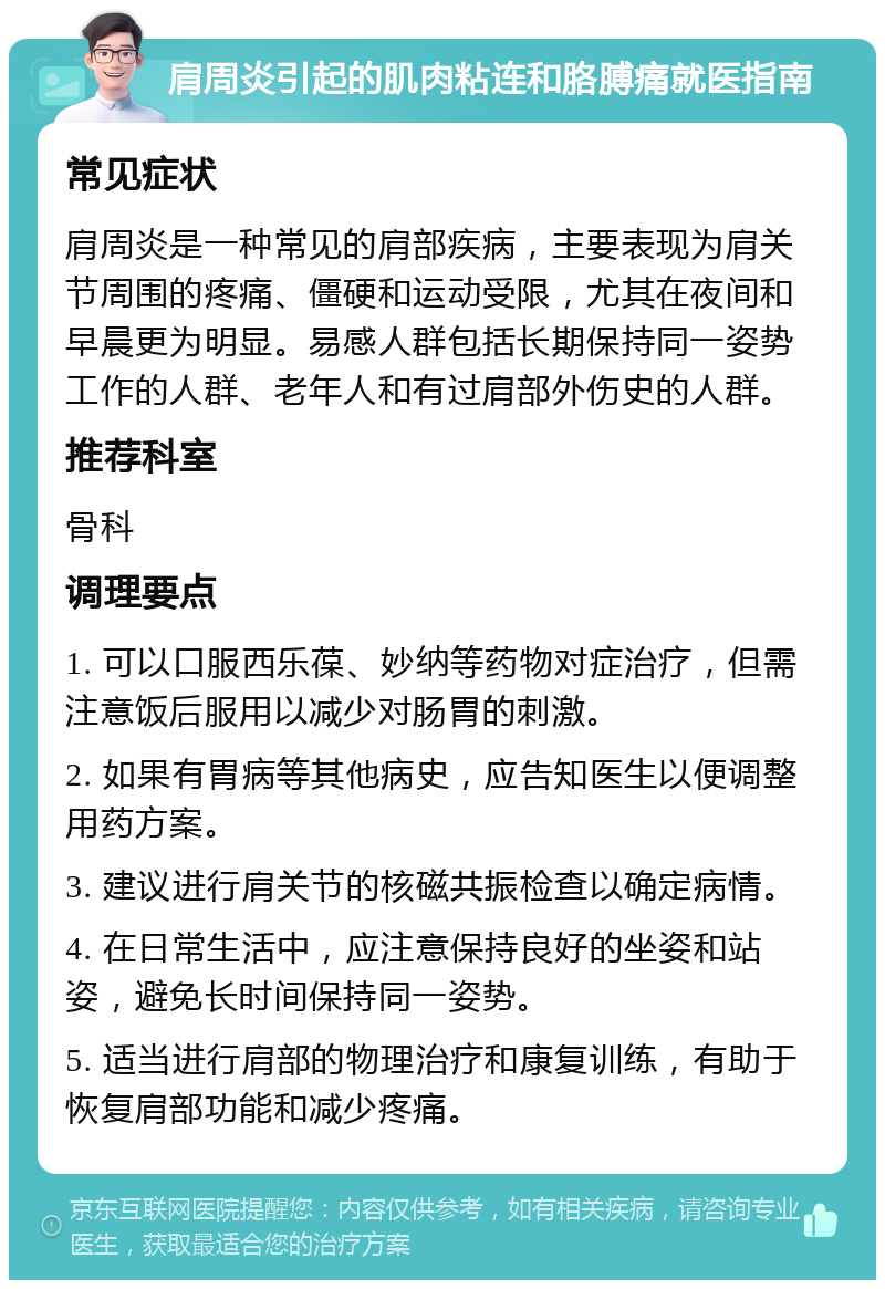 肩周炎引起的肌肉粘连和胳膊痛就医指南 常见症状 肩周炎是一种常见的肩部疾病，主要表现为肩关节周围的疼痛、僵硬和运动受限，尤其在夜间和早晨更为明显。易感人群包括长期保持同一姿势工作的人群、老年人和有过肩部外伤史的人群。 推荐科室 骨科 调理要点 1. 可以口服西乐葆、妙纳等药物对症治疗，但需注意饭后服用以减少对肠胃的刺激。 2. 如果有胃病等其他病史，应告知医生以便调整用药方案。 3. 建议进行肩关节的核磁共振检查以确定病情。 4. 在日常生活中，应注意保持良好的坐姿和站姿，避免长时间保持同一姿势。 5. 适当进行肩部的物理治疗和康复训练，有助于恢复肩部功能和减少疼痛。