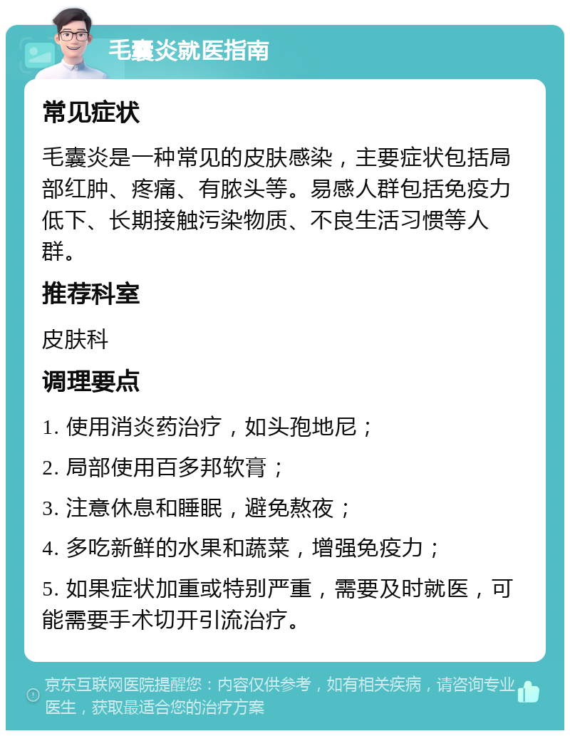 毛囊炎就医指南 常见症状 毛囊炎是一种常见的皮肤感染，主要症状包括局部红肿、疼痛、有脓头等。易感人群包括免疫力低下、长期接触污染物质、不良生活习惯等人群。 推荐科室 皮肤科 调理要点 1. 使用消炎药治疗，如头孢地尼； 2. 局部使用百多邦软膏； 3. 注意休息和睡眠，避免熬夜； 4. 多吃新鲜的水果和蔬菜，增强免疫力； 5. 如果症状加重或特别严重，需要及时就医，可能需要手术切开引流治疗。