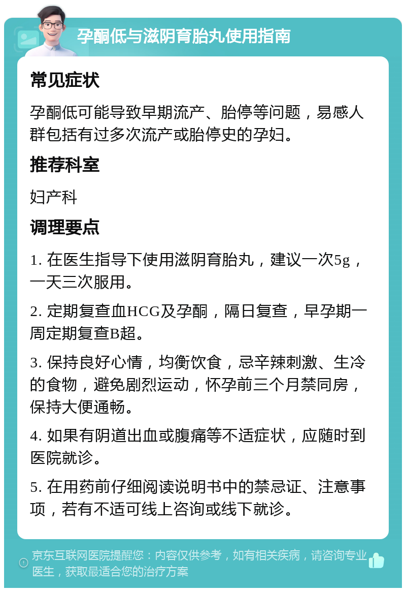 孕酮低与滋阴育胎丸使用指南 常见症状 孕酮低可能导致早期流产、胎停等问题，易感人群包括有过多次流产或胎停史的孕妇。 推荐科室 妇产科 调理要点 1. 在医生指导下使用滋阴育胎丸，建议一次5g，一天三次服用。 2. 定期复查血HCG及孕酮，隔日复查，早孕期一周定期复查B超。 3. 保持良好心情，均衡饮食，忌辛辣刺激、生冷的食物，避免剧烈运动，怀孕前三个月禁同房，保持大便通畅。 4. 如果有阴道出血或腹痛等不适症状，应随时到医院就诊。 5. 在用药前仔细阅读说明书中的禁忌证、注意事项，若有不适可线上咨询或线下就诊。