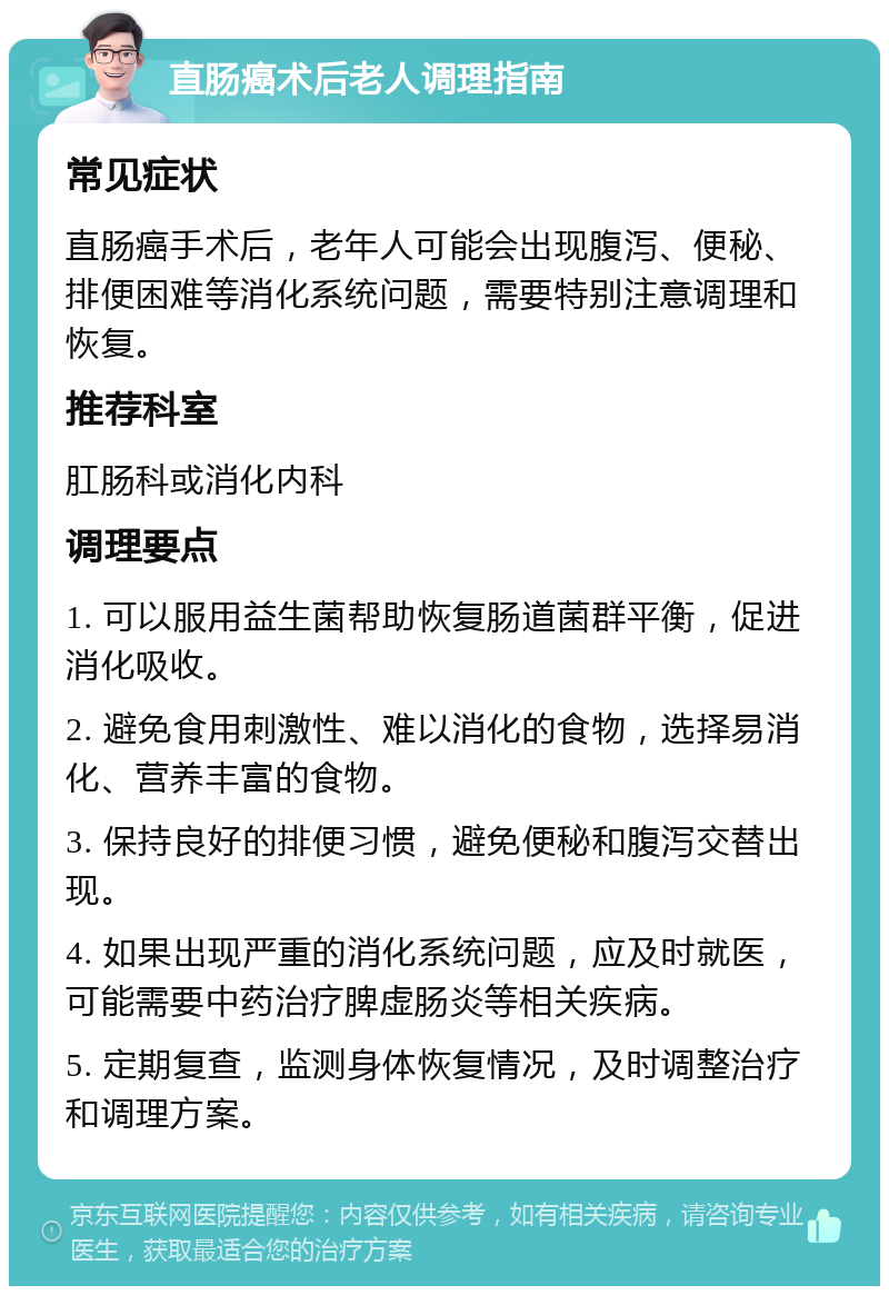 直肠癌术后老人调理指南 常见症状 直肠癌手术后，老年人可能会出现腹泻、便秘、排便困难等消化系统问题，需要特别注意调理和恢复。 推荐科室 肛肠科或消化内科 调理要点 1. 可以服用益生菌帮助恢复肠道菌群平衡，促进消化吸收。 2. 避免食用刺激性、难以消化的食物，选择易消化、营养丰富的食物。 3. 保持良好的排便习惯，避免便秘和腹泻交替出现。 4. 如果出现严重的消化系统问题，应及时就医，可能需要中药治疗脾虚肠炎等相关疾病。 5. 定期复查，监测身体恢复情况，及时调整治疗和调理方案。