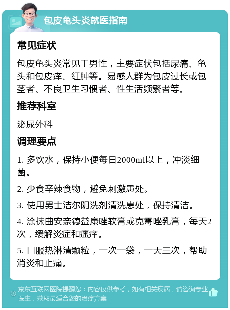 包皮龟头炎就医指南 常见症状 包皮龟头炎常见于男性，主要症状包括尿痛、龟头和包皮痒、红肿等。易感人群为包皮过长或包茎者、不良卫生习惯者、性生活频繁者等。 推荐科室 泌尿外科 调理要点 1. 多饮水，保持小便每日2000ml以上，冲淡细菌。 2. 少食辛辣食物，避免刺激患处。 3. 使用男士洁尔阴洗剂清洗患处，保持清洁。 4. 涂抹曲安奈德益康唑软膏或克霉唑乳膏，每天2次，缓解炎症和瘙痒。 5. 口服热淋清颗粒，一次一袋，一天三次，帮助消炎和止痛。