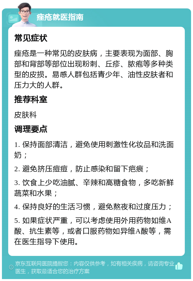 痤疮就医指南 常见症状 痤疮是一种常见的皮肤病，主要表现为面部、胸部和背部等部位出现粉刺、丘疹、脓疱等多种类型的皮损。易感人群包括青少年、油性皮肤者和压力大的人群。 推荐科室 皮肤科 调理要点 1. 保持面部清洁，避免使用刺激性化妆品和洗面奶； 2. 避免挤压痘痘，防止感染和留下疤痕； 3. 饮食上少吃油腻、辛辣和高糖食物，多吃新鲜蔬菜和水果； 4. 保持良好的生活习惯，避免熬夜和过度压力； 5. 如果症状严重，可以考虑使用外用药物如维A酸、抗生素等，或者口服药物如异维A酸等，需在医生指导下使用。