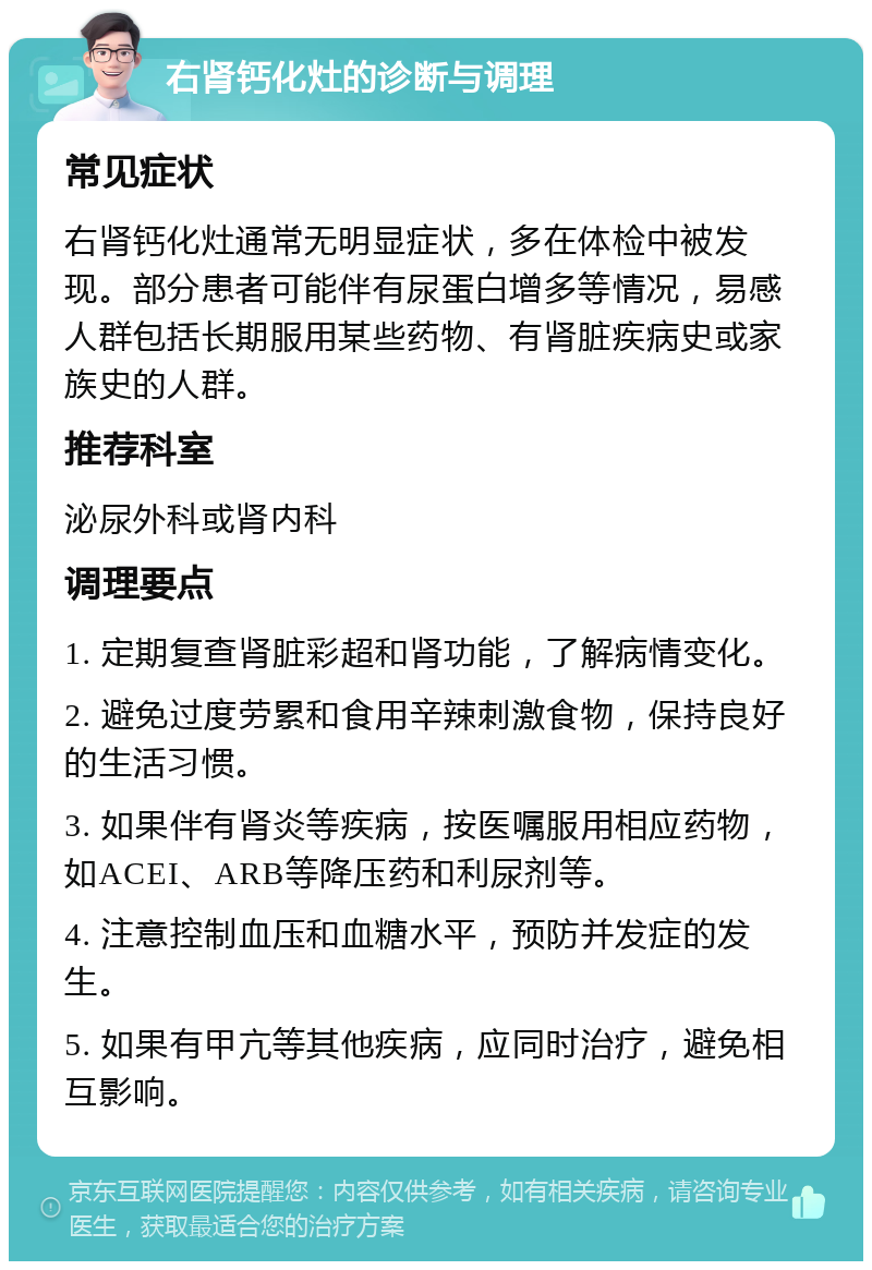 右肾钙化灶的诊断与调理 常见症状 右肾钙化灶通常无明显症状，多在体检中被发现。部分患者可能伴有尿蛋白增多等情况，易感人群包括长期服用某些药物、有肾脏疾病史或家族史的人群。 推荐科室 泌尿外科或肾内科 调理要点 1. 定期复查肾脏彩超和肾功能，了解病情变化。 2. 避免过度劳累和食用辛辣刺激食物，保持良好的生活习惯。 3. 如果伴有肾炎等疾病，按医嘱服用相应药物，如ACEI、ARB等降压药和利尿剂等。 4. 注意控制血压和血糖水平，预防并发症的发生。 5. 如果有甲亢等其他疾病，应同时治疗，避免相互影响。