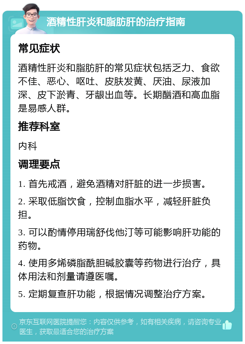 酒精性肝炎和脂肪肝的治疗指南 常见症状 酒精性肝炎和脂肪肝的常见症状包括乏力、食欲不佳、恶心、呕吐、皮肤发黄、厌油、尿液加深、皮下淤青、牙龈出血等。长期酗酒和高血脂是易感人群。 推荐科室 内科 调理要点 1. 首先戒酒，避免酒精对肝脏的进一步损害。 2. 采取低脂饮食，控制血脂水平，减轻肝脏负担。 3. 可以酌情停用瑞舒伐他汀等可能影响肝功能的药物。 4. 使用多烯磷脂酰胆碱胶囊等药物进行治疗，具体用法和剂量请遵医嘱。 5. 定期复查肝功能，根据情况调整治疗方案。