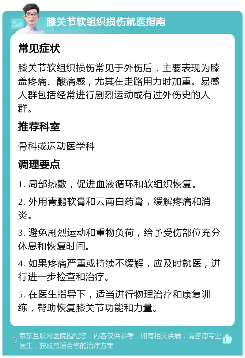 膝关节软组织损伤就医指南 常见症状 膝关节软组织损伤常见于外伤后，主要表现为膝盖疼痛、酸痛感，尤其在走路用力时加重。易感人群包括经常进行剧烈运动或有过外伤史的人群。 推荐科室 骨科或运动医学科 调理要点 1. 局部热敷，促进血液循环和软组织恢复。 2. 外用青鹏软膏和云南白药膏，缓解疼痛和消炎。 3. 避免剧烈运动和重物负荷，给予受伤部位充分休息和恢复时间。 4. 如果疼痛严重或持续不缓解，应及时就医，进行进一步检查和治疗。 5. 在医生指导下，适当进行物理治疗和康复训练，帮助恢复膝关节功能和力量。