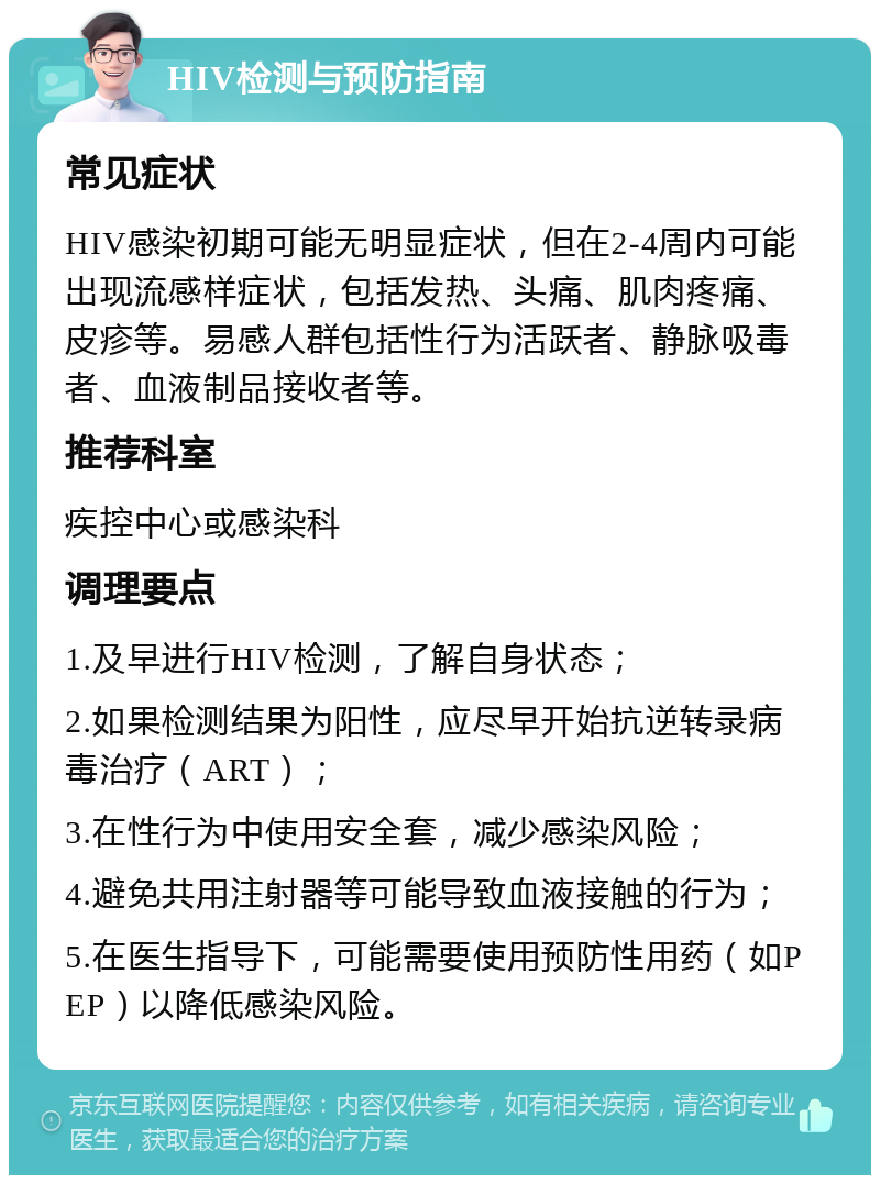 HIV检测与预防指南 常见症状 HIV感染初期可能无明显症状，但在2-4周内可能出现流感样症状，包括发热、头痛、肌肉疼痛、皮疹等。易感人群包括性行为活跃者、静脉吸毒者、血液制品接收者等。 推荐科室 疾控中心或感染科 调理要点 1.及早进行HIV检测，了解自身状态； 2.如果检测结果为阳性，应尽早开始抗逆转录病毒治疗（ART）； 3.在性行为中使用安全套，减少感染风险； 4.避免共用注射器等可能导致血液接触的行为； 5.在医生指导下，可能需要使用预防性用药（如PEP）以降低感染风险。