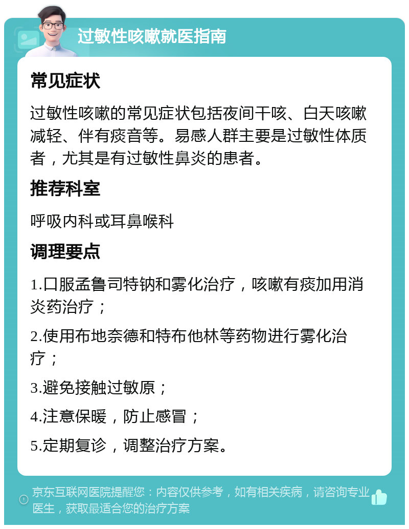 过敏性咳嗽就医指南 常见症状 过敏性咳嗽的常见症状包括夜间干咳、白天咳嗽减轻、伴有痰音等。易感人群主要是过敏性体质者，尤其是有过敏性鼻炎的患者。 推荐科室 呼吸内科或耳鼻喉科 调理要点 1.口服孟鲁司特钠和雾化治疗，咳嗽有痰加用消炎药治疗； 2.使用布地奈德和特布他林等药物进行雾化治疗； 3.避免接触过敏原； 4.注意保暖，防止感冒； 5.定期复诊，调整治疗方案。