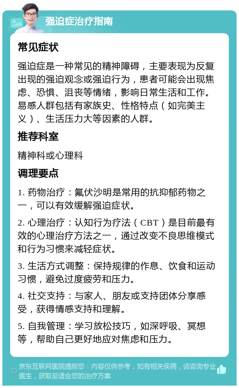 强迫症治疗指南 常见症状 强迫症是一种常见的精神障碍，主要表现为反复出现的强迫观念或强迫行为，患者可能会出现焦虑、恐惧、沮丧等情绪，影响日常生活和工作。易感人群包括有家族史、性格特点（如完美主义）、生活压力大等因素的人群。 推荐科室 精神科或心理科 调理要点 1. 药物治疗：氟伏沙明是常用的抗抑郁药物之一，可以有效缓解强迫症状。 2. 心理治疗：认知行为疗法（CBT）是目前最有效的心理治疗方法之一，通过改变不良思维模式和行为习惯来减轻症状。 3. 生活方式调整：保持规律的作息、饮食和运动习惯，避免过度疲劳和压力。 4. 社交支持：与家人、朋友或支持团体分享感受，获得情感支持和理解。 5. 自我管理：学习放松技巧，如深呼吸、冥想等，帮助自己更好地应对焦虑和压力。