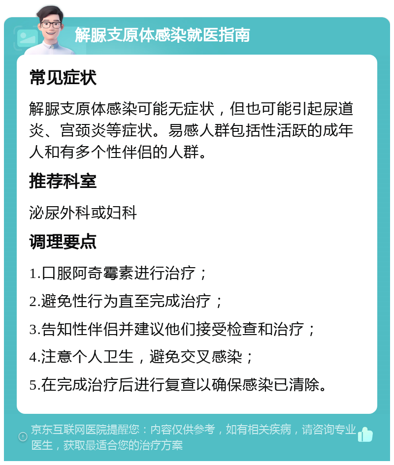 解脲支原体感染就医指南 常见症状 解脲支原体感染可能无症状，但也可能引起尿道炎、宫颈炎等症状。易感人群包括性活跃的成年人和有多个性伴侣的人群。 推荐科室 泌尿外科或妇科 调理要点 1.口服阿奇霉素进行治疗； 2.避免性行为直至完成治疗； 3.告知性伴侣并建议他们接受检查和治疗； 4.注意个人卫生，避免交叉感染； 5.在完成治疗后进行复查以确保感染已清除。