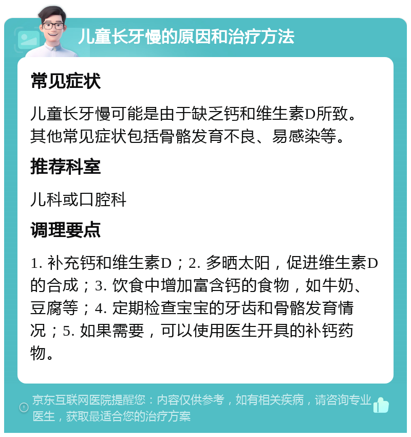 儿童长牙慢的原因和治疗方法 常见症状 儿童长牙慢可能是由于缺乏钙和维生素D所致。其他常见症状包括骨骼发育不良、易感染等。 推荐科室 儿科或口腔科 调理要点 1. 补充钙和维生素D；2. 多晒太阳，促进维生素D的合成；3. 饮食中增加富含钙的食物，如牛奶、豆腐等；4. 定期检查宝宝的牙齿和骨骼发育情况；5. 如果需要，可以使用医生开具的补钙药物。