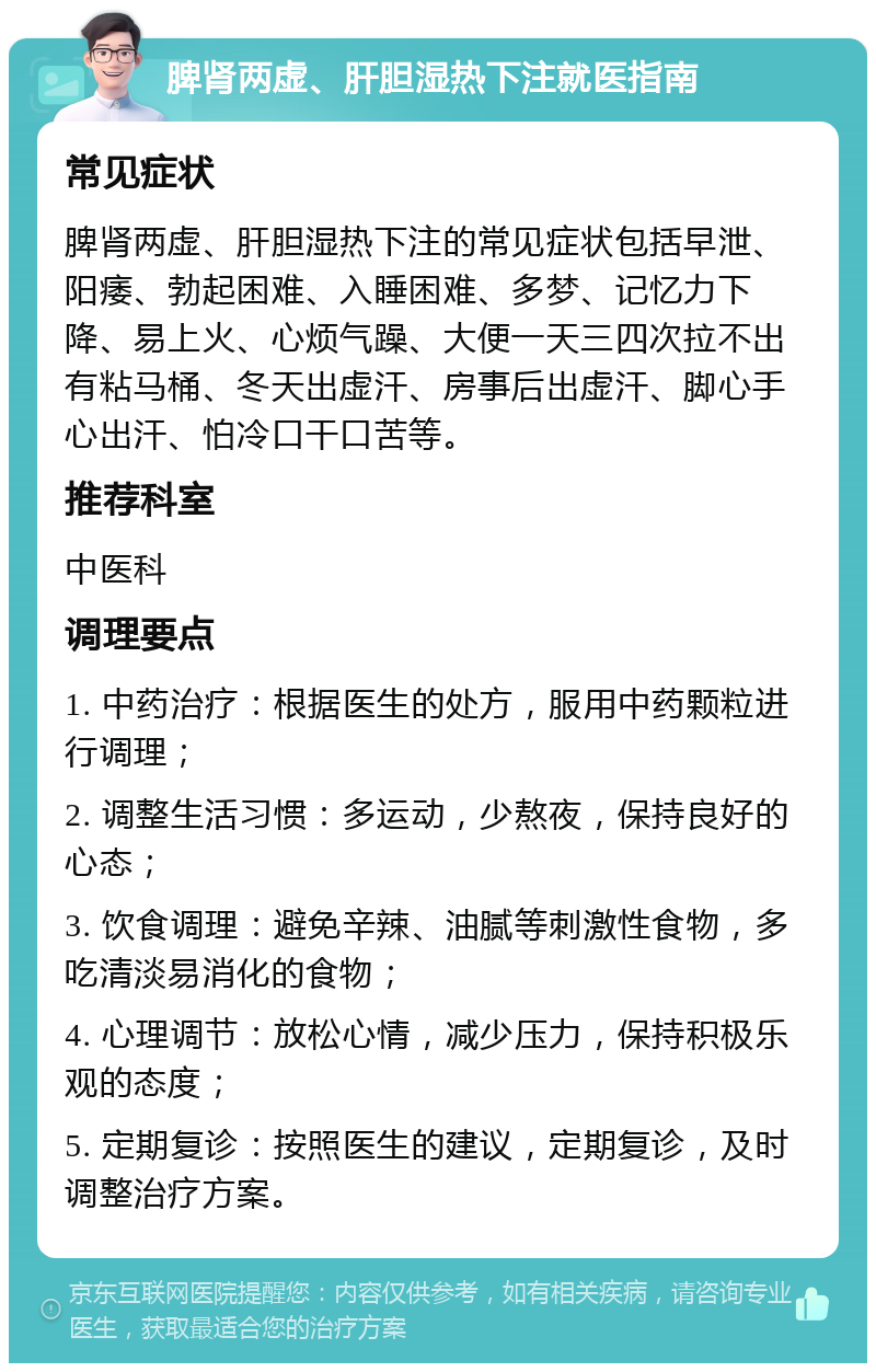 脾肾两虚、肝胆湿热下注就医指南 常见症状 脾肾两虚、肝胆湿热下注的常见症状包括早泄、阳痿、勃起困难、入睡困难、多梦、记忆力下降、易上火、心烦气躁、大便一天三四次拉不出有粘马桶、冬天出虚汗、房事后出虚汗、脚心手心出汗、怕冷口干口苦等。 推荐科室 中医科 调理要点 1. 中药治疗：根据医生的处方，服用中药颗粒进行调理； 2. 调整生活习惯：多运动，少熬夜，保持良好的心态； 3. 饮食调理：避免辛辣、油腻等刺激性食物，多吃清淡易消化的食物； 4. 心理调节：放松心情，减少压力，保持积极乐观的态度； 5. 定期复诊：按照医生的建议，定期复诊，及时调整治疗方案。