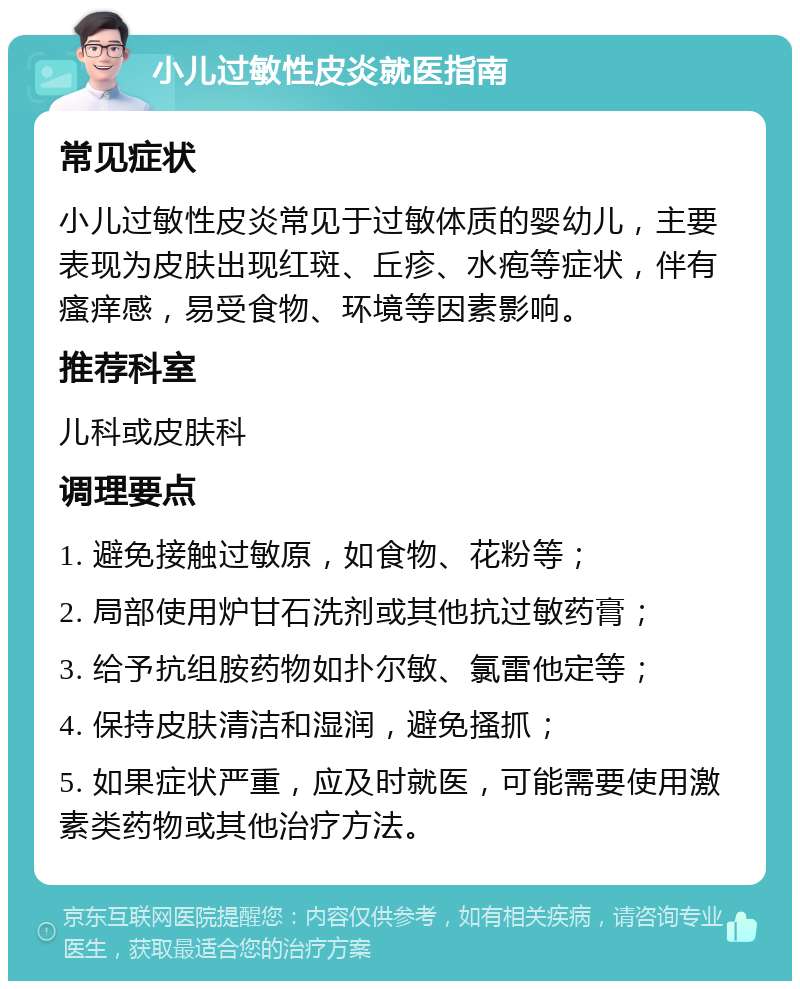 小儿过敏性皮炎就医指南 常见症状 小儿过敏性皮炎常见于过敏体质的婴幼儿，主要表现为皮肤出现红斑、丘疹、水疱等症状，伴有瘙痒感，易受食物、环境等因素影响。 推荐科室 儿科或皮肤科 调理要点 1. 避免接触过敏原，如食物、花粉等； 2. 局部使用炉甘石洗剂或其他抗过敏药膏； 3. 给予抗组胺药物如扑尔敏、氯雷他定等； 4. 保持皮肤清洁和湿润，避免搔抓； 5. 如果症状严重，应及时就医，可能需要使用激素类药物或其他治疗方法。