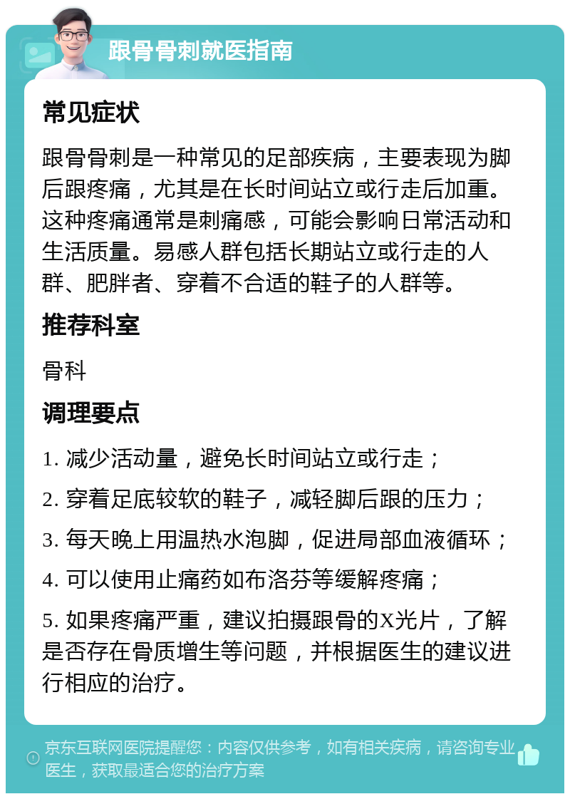 跟骨骨刺就医指南 常见症状 跟骨骨刺是一种常见的足部疾病，主要表现为脚后跟疼痛，尤其是在长时间站立或行走后加重。这种疼痛通常是刺痛感，可能会影响日常活动和生活质量。易感人群包括长期站立或行走的人群、肥胖者、穿着不合适的鞋子的人群等。 推荐科室 骨科 调理要点 1. 减少活动量，避免长时间站立或行走； 2. 穿着足底较软的鞋子，减轻脚后跟的压力； 3. 每天晚上用温热水泡脚，促进局部血液循环； 4. 可以使用止痛药如布洛芬等缓解疼痛； 5. 如果疼痛严重，建议拍摄跟骨的X光片，了解是否存在骨质增生等问题，并根据医生的建议进行相应的治疗。