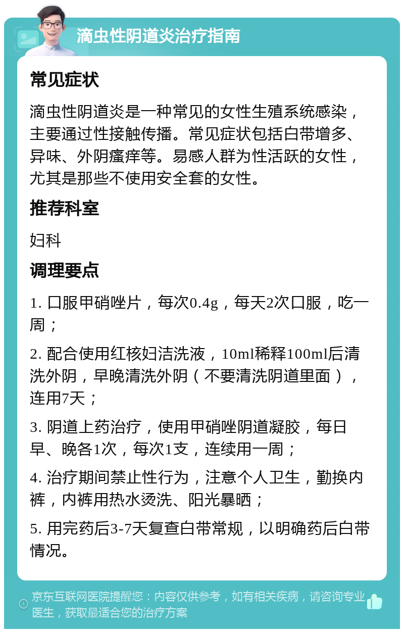 滴虫性阴道炎治疗指南 常见症状 滴虫性阴道炎是一种常见的女性生殖系统感染，主要通过性接触传播。常见症状包括白带增多、异味、外阴瘙痒等。易感人群为性活跃的女性，尤其是那些不使用安全套的女性。 推荐科室 妇科 调理要点 1. 口服甲硝唑片，每次0.4g，每天2次口服，吃一周； 2. 配合使用红核妇洁洗液，10ml稀释100ml后清洗外阴，早晚清洗外阴（不要清洗阴道里面），连用7天； 3. 阴道上药治疗，使用甲硝唑阴道凝胶，每日早、晚各1次，每次1支，连续用一周； 4. 治疗期间禁止性行为，注意个人卫生，勤换内裤，内裤用热水烫洗、阳光暴晒； 5. 用完药后3-7天复查白带常规，以明确药后白带情况。