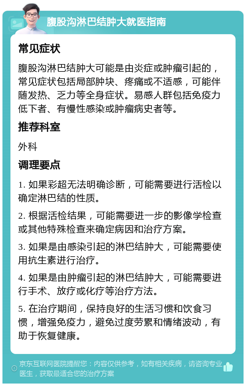 腹股沟淋巴结肿大就医指南 常见症状 腹股沟淋巴结肿大可能是由炎症或肿瘤引起的，常见症状包括局部肿块、疼痛或不适感，可能伴随发热、乏力等全身症状。易感人群包括免疫力低下者、有慢性感染或肿瘤病史者等。 推荐科室 外科 调理要点 1. 如果彩超无法明确诊断，可能需要进行活检以确定淋巴结的性质。 2. 根据活检结果，可能需要进一步的影像学检查或其他特殊检查来确定病因和治疗方案。 3. 如果是由感染引起的淋巴结肿大，可能需要使用抗生素进行治疗。 4. 如果是由肿瘤引起的淋巴结肿大，可能需要进行手术、放疗或化疗等治疗方法。 5. 在治疗期间，保持良好的生活习惯和饮食习惯，增强免疫力，避免过度劳累和情绪波动，有助于恢复健康。