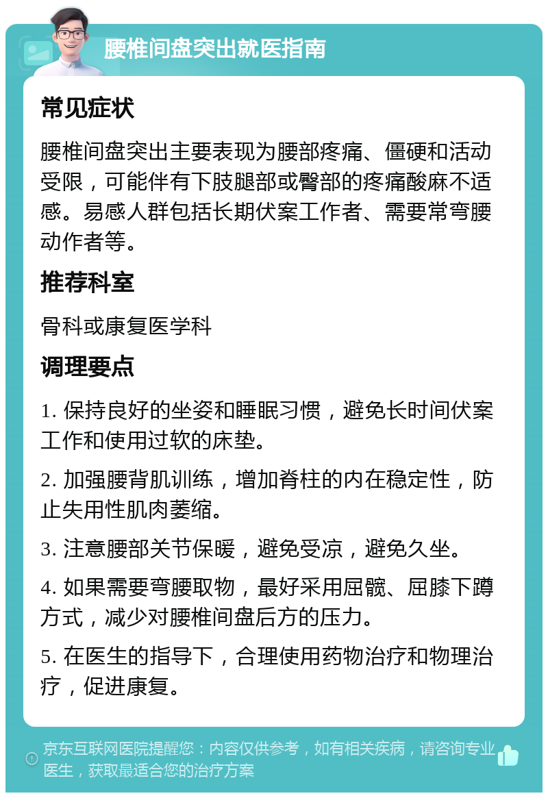 腰椎间盘突出就医指南 常见症状 腰椎间盘突出主要表现为腰部疼痛、僵硬和活动受限，可能伴有下肢腿部或臀部的疼痛酸麻不适感。易感人群包括长期伏案工作者、需要常弯腰动作者等。 推荐科室 骨科或康复医学科 调理要点 1. 保持良好的坐姿和睡眠习惯，避免长时间伏案工作和使用过软的床垫。 2. 加强腰背肌训练，增加脊柱的内在稳定性，防止失用性肌肉萎缩。 3. 注意腰部关节保暖，避免受凉，避免久坐。 4. 如果需要弯腰取物，最好采用屈髋、屈膝下蹲方式，减少对腰椎间盘后方的压力。 5. 在医生的指导下，合理使用药物治疗和物理治疗，促进康复。