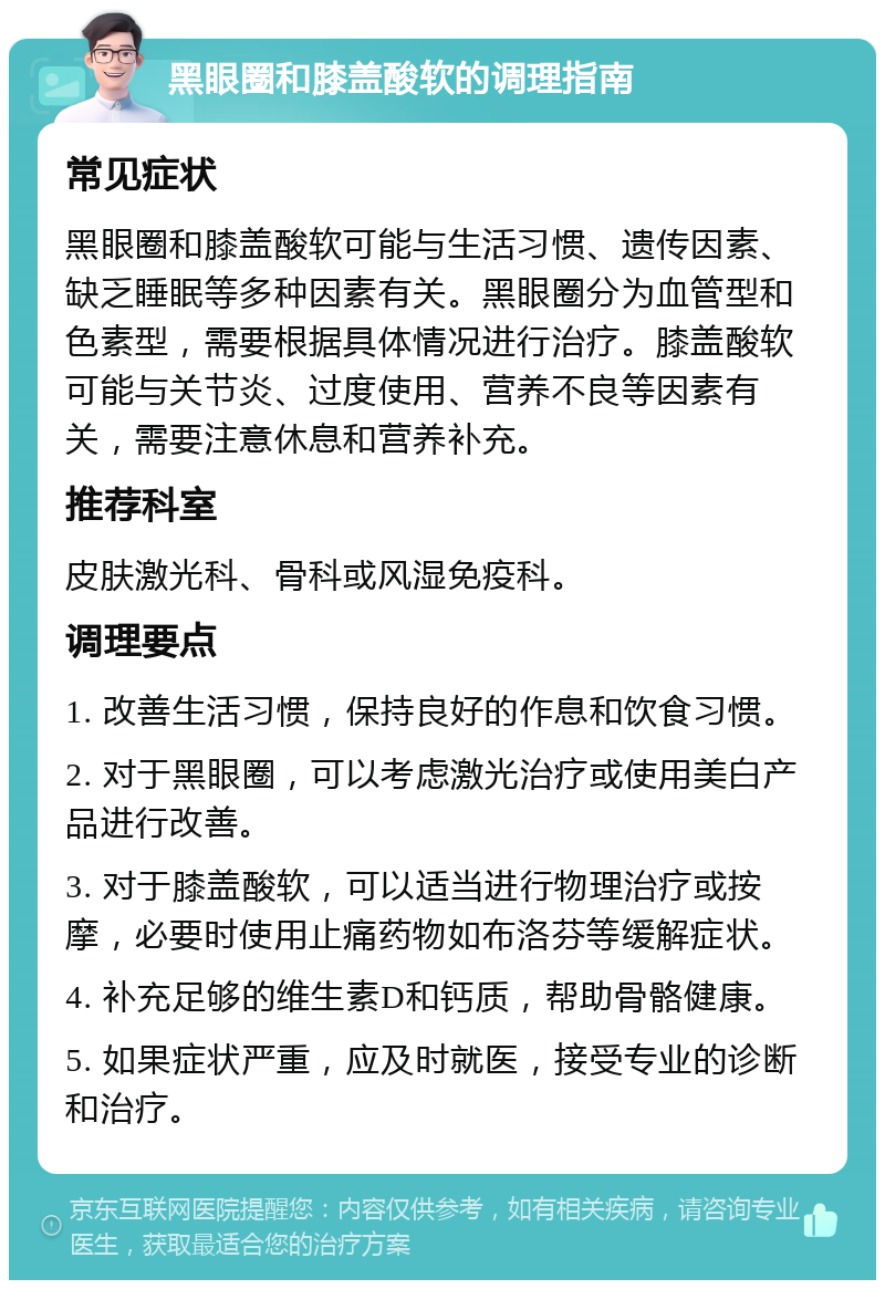 黑眼圈和膝盖酸软的调理指南 常见症状 黑眼圈和膝盖酸软可能与生活习惯、遗传因素、缺乏睡眠等多种因素有关。黑眼圈分为血管型和色素型，需要根据具体情况进行治疗。膝盖酸软可能与关节炎、过度使用、营养不良等因素有关，需要注意休息和营养补充。 推荐科室 皮肤激光科、骨科或风湿免疫科。 调理要点 1. 改善生活习惯，保持良好的作息和饮食习惯。 2. 对于黑眼圈，可以考虑激光治疗或使用美白产品进行改善。 3. 对于膝盖酸软，可以适当进行物理治疗或按摩，必要时使用止痛药物如布洛芬等缓解症状。 4. 补充足够的维生素D和钙质，帮助骨骼健康。 5. 如果症状严重，应及时就医，接受专业的诊断和治疗。