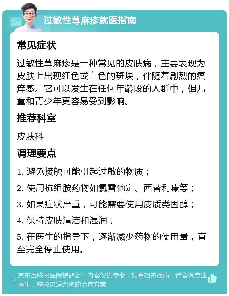 过敏性荨麻疹就医指南 常见症状 过敏性荨麻疹是一种常见的皮肤病，主要表现为皮肤上出现红色或白色的斑块，伴随着剧烈的瘙痒感。它可以发生在任何年龄段的人群中，但儿童和青少年更容易受到影响。 推荐科室 皮肤科 调理要点 1. 避免接触可能引起过敏的物质； 2. 使用抗组胺药物如氯雷他定、西替利嗪等； 3. 如果症状严重，可能需要使用皮质类固醇； 4. 保持皮肤清洁和湿润； 5. 在医生的指导下，逐渐减少药物的使用量，直至完全停止使用。