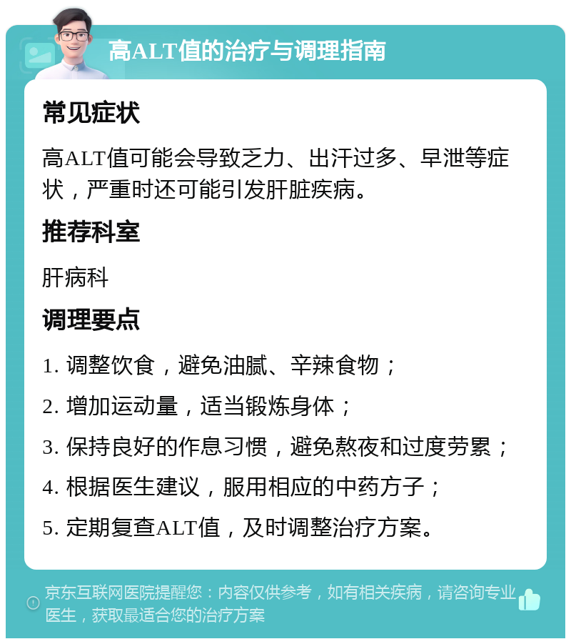 高ALT值的治疗与调理指南 常见症状 高ALT值可能会导致乏力、出汗过多、早泄等症状，严重时还可能引发肝脏疾病。 推荐科室 肝病科 调理要点 1. 调整饮食，避免油腻、辛辣食物； 2. 增加运动量，适当锻炼身体； 3. 保持良好的作息习惯，避免熬夜和过度劳累； 4. 根据医生建议，服用相应的中药方子； 5. 定期复查ALT值，及时调整治疗方案。