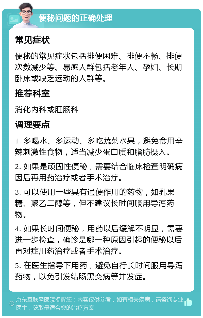 便秘问题的正确处理 常见症状 便秘的常见症状包括排便困难、排便不畅、排便次数减少等。易感人群包括老年人、孕妇、长期卧床或缺乏运动的人群等。 推荐科室 消化内科或肛肠科 调理要点 1. 多喝水、多运动、多吃蔬菜水果，避免食用辛辣刺激性食物，适当减少蛋白质和脂肪摄入。 2. 如果是顽固性便秘，需要结合临床检查明确病因后再用药治疗或者手术治疗。 3. 可以使用一些具有通便作用的药物，如乳果糖、聚乙二醇等，但不建议长时间服用导泻药物。 4. 如果长时间便秘，用药以后缓解不明显，需要进一步检查，确诊是哪一种原因引起的便秘以后再对症用药治疗或者手术治疗。 5. 在医生指导下用药，避免自行长时间服用导泻药物，以免引发结肠黑变病等并发症。