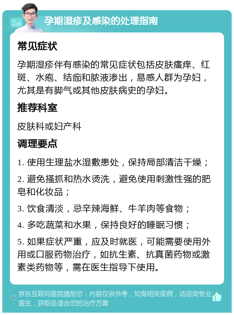 孕期湿疹及感染的处理指南 常见症状 孕期湿疹伴有感染的常见症状包括皮肤瘙痒、红斑、水疱、结痂和脓液渗出，易感人群为孕妇，尤其是有脚气或其他皮肤病史的孕妇。 推荐科室 皮肤科或妇产科 调理要点 1. 使用生理盐水湿敷患处，保持局部清洁干燥； 2. 避免搔抓和热水烫洗，避免使用刺激性强的肥皂和化妆品； 3. 饮食清淡，忌辛辣海鲜、牛羊肉等食物； 4. 多吃蔬菜和水果，保持良好的睡眠习惯； 5. 如果症状严重，应及时就医，可能需要使用外用或口服药物治疗，如抗生素、抗真菌药物或激素类药物等，需在医生指导下使用。