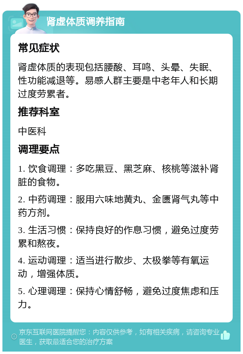 肾虚体质调养指南 常见症状 肾虚体质的表现包括腰酸、耳鸣、头晕、失眠、性功能减退等。易感人群主要是中老年人和长期过度劳累者。 推荐科室 中医科 调理要点 1. 饮食调理：多吃黑豆、黑芝麻、核桃等滋补肾脏的食物。 2. 中药调理：服用六味地黄丸、金匮肾气丸等中药方剂。 3. 生活习惯：保持良好的作息习惯，避免过度劳累和熬夜。 4. 运动调理：适当进行散步、太极拳等有氧运动，增强体质。 5. 心理调理：保持心情舒畅，避免过度焦虑和压力。