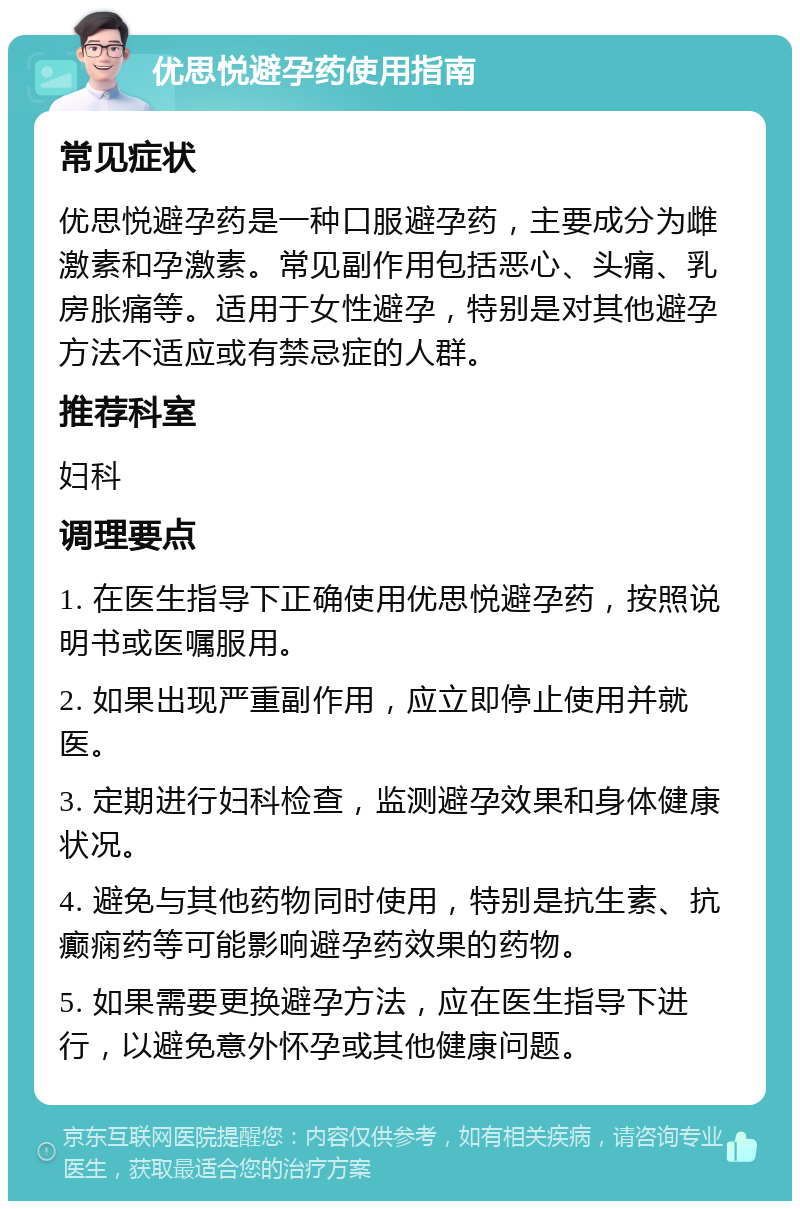 优思悦避孕药使用指南 常见症状 优思悦避孕药是一种口服避孕药，主要成分为雌激素和孕激素。常见副作用包括恶心、头痛、乳房胀痛等。适用于女性避孕，特别是对其他避孕方法不适应或有禁忌症的人群。 推荐科室 妇科 调理要点 1. 在医生指导下正确使用优思悦避孕药，按照说明书或医嘱服用。 2. 如果出现严重副作用，应立即停止使用并就医。 3. 定期进行妇科检查，监测避孕效果和身体健康状况。 4. 避免与其他药物同时使用，特别是抗生素、抗癫痫药等可能影响避孕药效果的药物。 5. 如果需要更换避孕方法，应在医生指导下进行，以避免意外怀孕或其他健康问题。