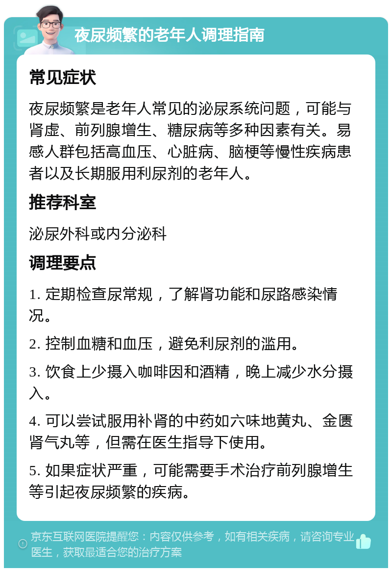 夜尿频繁的老年人调理指南 常见症状 夜尿频繁是老年人常见的泌尿系统问题，可能与肾虚、前列腺增生、糖尿病等多种因素有关。易感人群包括高血压、心脏病、脑梗等慢性疾病患者以及长期服用利尿剂的老年人。 推荐科室 泌尿外科或内分泌科 调理要点 1. 定期检查尿常规，了解肾功能和尿路感染情况。 2. 控制血糖和血压，避免利尿剂的滥用。 3. 饮食上少摄入咖啡因和酒精，晚上减少水分摄入。 4. 可以尝试服用补肾的中药如六味地黄丸、金匮肾气丸等，但需在医生指导下使用。 5. 如果症状严重，可能需要手术治疗前列腺增生等引起夜尿频繁的疾病。