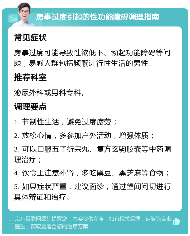 房事过度引起的性功能障碍调理指南 常见症状 房事过度可能导致性欲低下、勃起功能障碍等问题，易感人群包括频繁进行性生活的男性。 推荐科室 泌尿外科或男科专科。 调理要点 1. 节制性生活，避免过度疲劳； 2. 放松心情，多参加户外活动，增强体质； 3. 可以口服五子衍宗丸、复方玄驹胶囊等中药调理治疗； 4. 饮食上注意补肾，多吃黑豆、黑芝麻等食物； 5. 如果症状严重，建议面诊，通过望闻问切进行具体辩证和治疗。