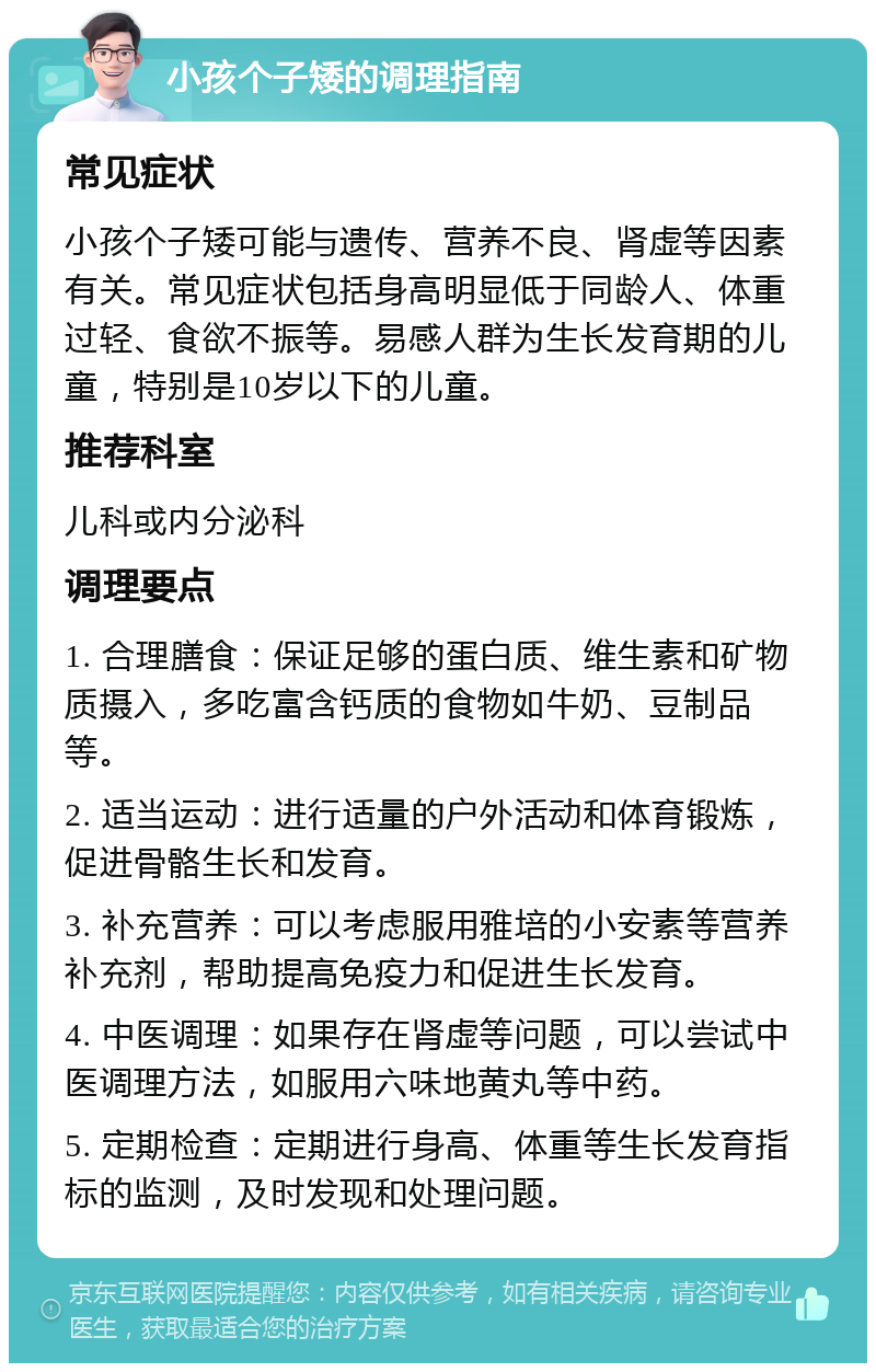 小孩个子矮的调理指南 常见症状 小孩个子矮可能与遗传、营养不良、肾虚等因素有关。常见症状包括身高明显低于同龄人、体重过轻、食欲不振等。易感人群为生长发育期的儿童，特别是10岁以下的儿童。 推荐科室 儿科或内分泌科 调理要点 1. 合理膳食：保证足够的蛋白质、维生素和矿物质摄入，多吃富含钙质的食物如牛奶、豆制品等。 2. 适当运动：进行适量的户外活动和体育锻炼，促进骨骼生长和发育。 3. 补充营养：可以考虑服用雅培的小安素等营养补充剂，帮助提高免疫力和促进生长发育。 4. 中医调理：如果存在肾虚等问题，可以尝试中医调理方法，如服用六味地黄丸等中药。 5. 定期检查：定期进行身高、体重等生长发育指标的监测，及时发现和处理问题。