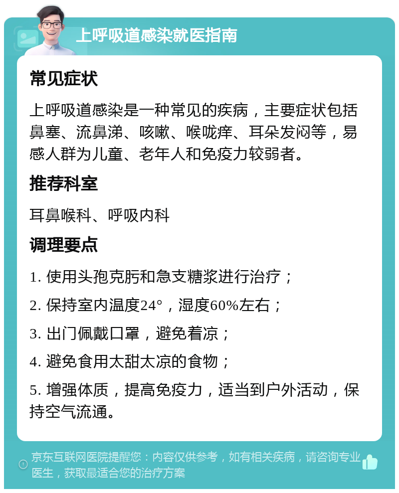 上呼吸道感染就医指南 常见症状 上呼吸道感染是一种常见的疾病，主要症状包括鼻塞、流鼻涕、咳嗽、喉咙痒、耳朵发闷等，易感人群为儿童、老年人和免疫力较弱者。 推荐科室 耳鼻喉科、呼吸内科 调理要点 1. 使用头孢克肟和急支糖浆进行治疗； 2. 保持室内温度24°，湿度60%左右； 3. 出门佩戴口罩，避免着凉； 4. 避免食用太甜太凉的食物； 5. 增强体质，提高免疫力，适当到户外活动，保持空气流通。